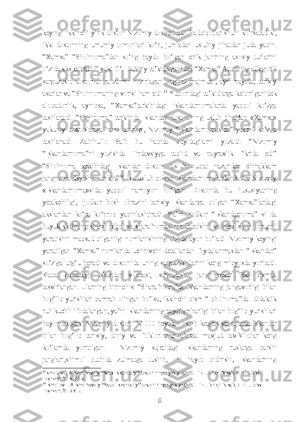 keyingi ikkinchi yirik doston Nizomiy dostoni edi. Tadqiqotlar shuni ko‘rsatadiki,
ikki   dostonning   umumiy   tomonlari   ko‘p,   jumladan   uslubiy   jihatdan   juda   yaqin.
“ Xamsa”   “Shohnoma”dan   so‘ng   paydo   bo‘lgan   epik   janrning   asosiy   turlarini
o‘zida aks ettiradi.” yoki G‘. Dabiriy ta’kidlaganidek “Xamsa” Attorning allegorik
sarguzasht   dostonlariga   zamin   hozirlagan   original   majmua   ,   ayni   paytda,   tarixiy
asarlar va “Shohnomaning vorisi ham edi. 13
  Yuqoridagi ta’kidlarga keltirilganidek
aloqadorlik,   ayniqsa,   “Xamsa”tarkibidagi   iskandarnomalarda   yaqqol   ko‘zga
tashlanadi.   “Shohnoma”   tarkibida   Iskandar   dostonining   uslub   jihatdan   «Xamsa»
yakuniy   dostonlariga   hamohangligi,   Nizomiy   “Iskandarnomasida”   yaqqol   ko‘zga
tashlanadi.   Zabihullo   Safo   bu   haqida   quyidagilarni   yozadi:   “Nizomiy
“Iskandarnoma”ni   yozishda   Firdavsiyga   taqlid   va   payravlik   fikrida   edi”
“Shohnoma   tarkibidagi   Iskandar   dostoni   uslub   nuqtai   nazaridan   chinakkam
jangnoma deyish mumkin” 14
   Bu uslub qolgan iskandarnomalardan ko‘ra Nizomiy
«Iskandarnoma»sida   yaqqol   namoyon   bo‘lgan.   Dostonda   bu   hususiyatning
yetakchiligi,   ijodkor   bosh   obrazini   tarixiy   Iskandarga   qolgan   “Xamsa”lardagi
akslaridan   ko‘ra   ko‘proq   yaqinlashtiradi.   Ya’ni   ijodkor   “Iskandarnoma”   si   da
buyuk shohning shonli iqbol va sharafnomasi madh etishni va ideal shoh obrazini
yaratishni maqsad qilganligi nomlanishning o‘zida ayon bo‘lad i. Nizomiy keyingi
yaratilgan   “Xamsa”   nomlarida   uchrovchi   detallardan   foydalanmasdan   “Iskandar”
so‘ziga  urg‘u  beradi  va  dostonida   uning  sarguzashtlarini  keng  miqyosda   yoritadi.
Katta   hajmdagi   Iskandar   voqeasi,   sarguzasht,   jangnomalar   ikki   qismda
tasvirlangan.   Ularning   birinchisi   “Sharafnoma”da   Iskandarning   jangavorligi   bilan
bog‘liq   yurishlari   qamrab   olingan   bo‘lsa,   ikkinchi   qism   “Iqbolnoma”da     didaktik
ruh kuchli ifodalangan, ya’ni Iskandarning payg‘ambarligi bilan bog‘liq yurishlari
bayon  etilgan.  Nizomiy  dostoni  10   000  baytdan  oshib  ketgan   va  sujetda   Iskandar
bilan   bog‘liq   tarixiy,   diniy   va   folklor   manbalarda   mavjud   tavfsilotlar   keng
ko‘lamda   yoritilgan.     Nizomiy   sujetidagi   Iskandarning   ruslarga   qarshi
janglari,shimol   qutbida   zulmatga   tushib,   obi   hayot   qidirishi,   Iskandarning
13
Ismoilov I. Alisher Navoiy  “Saddi Iskandariy” dostonining qiyosiy tahlili. Filol.  f anlari falsafa d- ri. …diss. 
Toshkent 2019. 60 b. 
14
  Ismoilov I. Alisher Navoiy  “Saddi Iskandariy” dostonining qiyosiy tahlili. Filol.  f anlari falsafa d- ri. …diss. 
Toshkent 2019.81b.
8 