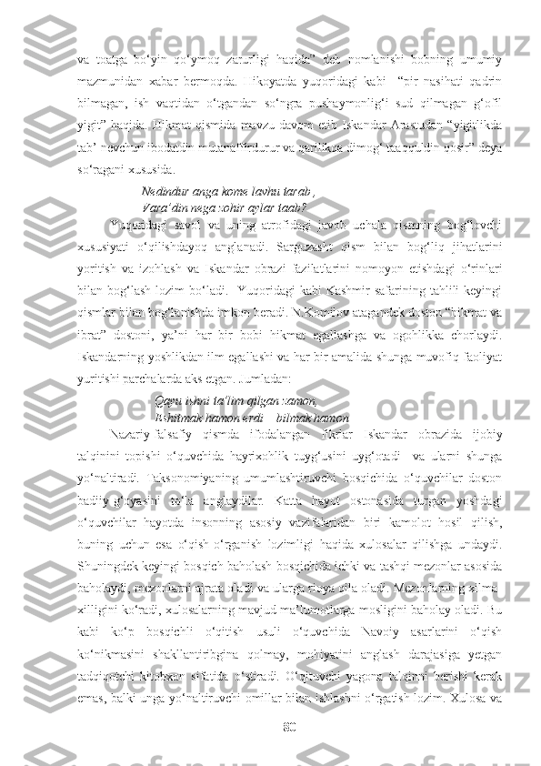 va   toatga   bo‘yin   qo‘ymoq   zarurligi   haqida”   deb   nomlanishi   bobning   umumiy
mazmunidan   xabar   bermoqda.   Hikoyatda   yuqoridagi   kabi     “pir   nasihati   qadrin
bilmagan,   ish   vaqtidan   o‘tgandan   so‘ngra   pushaymonlig‘i   sud   qilmagan   g‘ofil
yigit”   haqida.   Hikmat   qismida   mavzu   davom   etib   Iskandar   Arastudan   “yigitlikda
tab’ nevchun ibodatdin mutanaffirdurur va qarilikqa dimog‘ taaqquldin qosir” deya
so‘ragani xususida. 
Nedindur anga kome lavhu tarab ,
Vara’din nega zohir aylar taab?
Yuqoridagi   savol   va   uning   atrofidagi   javob   uchala   qismning   bog‘lovchi
xususiyati   o‘qilishdayoq   anglanadi.   Sarguzasht   qism   bilan   bog‘liq   jihatlarini
yoritish   va   izohlash   va   Iskandar   obrazi   fazilatlarini   nomoyon   etishdagi   o‘rinlari
bilan bog‘lash  lozim  bo‘ladi.    Yuqoridagi  kabi   Kashmir  safarining  tahlili   keyingi
qismlar bilan bog‘lanishda imkon beradi. N.Komilov atagandek doston “hikmat va
ibrat”   dostoni,   ya’ni   har   bir   bobi   hikmat   egallashga   va   ogohlikka   chorlaydi.
Iskandarning yoshlikdan ilm egallashi va har bir amalida shunga muvofiq faoliyat
yuritishi parchalarda aks etgan. Jumladan:
Qayu ishni ta’lim qilgan zamon,
Eshitmak hamon erdi – bilmak hamon
Nazariy-falsafiy   qismda   ifodalangan   fikrlar   Iskandar   obrazida   ijobiy
talqinini   topishi   o‘quvchida   hayrixohlik   tuyg‘usini   uyg‘otadi     va   ularni   shunga
yo‘naltiradi.   Taksonomiyaning   umumlashtiruvchi   bosqichida   o‘quvchilar   doston
badiiy-g‘oyasini   to‘la   anglaydilar.   Katta   hayot   ostonasida   turgan   yoshdagi
o‘quvchilar   hayotda   insonning   asosiy   vazifalaridan   biri   kamolot   hosil   qilish,
buning   uchun   esa   o‘qish-o‘rganish   lozimligi   haqida   xulosalar   qilishga   undaydi.
Shuningdek keyingi bosqich baholash bosqichida ichki va tashqi mezonlar asosida
baholaydi, mezonlarni ajrata oladi va ularga rioya qila oladi. Mezonlarning xilma-
xilligini ko‘radi, xulosalarning mavjud ma’lumotlarga mosligini baholay oladi. Bu
kabi   ko‘p   bosqichli   o‘qitish   usuli   o‘quvchida   Navoiy   asarlarini   o‘qish
ko‘nikmasini   shakllantiribgina   qolmay,   mohiyatini   anglash   darajasiga   yetgan
tadqiqotchi   kitobxon   sifatida   o‘stiradi.   O‘qituvchi   yagona   talqinni   berishi   kerak
emas, balki unga yo‘naltiruvchi omillar bilan ishlashni o‘rgatish lozim. Xulosa va
80 