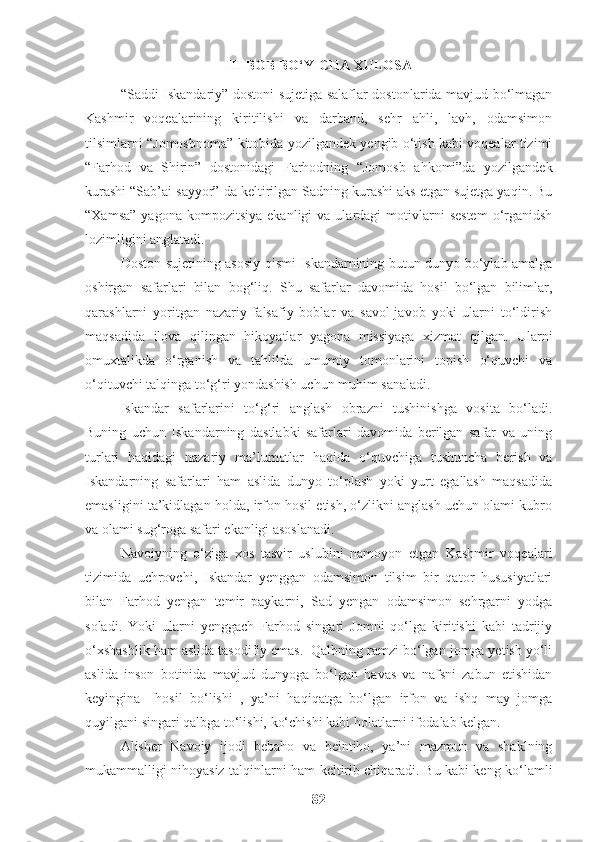 III BOB BO‘YICHA XULOSA
“Saddi Iskandariy” dostoni sujetiga salaflar dostonlarida mavjud bo‘lmagan
Kashmir   voqealarining   kiritilishi   va   darband,   sehr   ahli,   lavh,   odamsimon
tilsimlarni “Jomosbnoma” kitobida yozilgandek yengib o‘tish kabi voqealar tizimi
“Farhod   va   Shirin”   dostonidagi   Farhodning   “Jomosb   ahkomi”da   yozilgandek
kurashi “Sab’ai sayyor” da keltirilgan Sadning kurashi aks etgan sujetga yaqin. Bu
“Xamsa”   yagona  kompozitsiya   ekanligi   va  ulardagi   motivlarni  sestem  o‘rganidsh
lozimligini anglatadi. 
Doston sujetining asosiy qismi Iskandarnining butun dunyo bo‘ylab amalga
oshirgan   safarlari   bilan   bog‘liq.   Shu   safarlar   davomida   hosil   bo‘lgan   bilimlar,
qarashlarni   yoritgan   nazariy-falsafiy   boblar   va   savol-javob   yoki   ularni   to‘ldirish
maqsadida   ilova   qilingan   hikoyatlar   yagona   missiyaga   xizmat   qilgan.   Ularni
omuxtalikda   o‘rganish   va   tahlilda   umumiy   tomonlarini   topish   o‘quvchi   va
o‘qituvchi talqinga to‘g‘ri yondashish uchun muhim sanaladi.
Iskandar   safarlarini   to‘g‘ri   anglash   obrazni   tushinishga   vosita   bo‘ladi.
Buning   uchun   Iskandarning   dastlabki   safarlari   davomida   berilgan   safar   va   uning
turlari   haqidagi   nazariy   ma’lumotlar   haqida   o‘quvchiga   tushuncha   berish   va
Iskandarning   safarlari   ham   aslida   dunyo   to‘plash   yoki   yurt   egallash   maqsadida
emasligini ta’kidlagan holda, irfon hosil etish, o‘zlikni anglash uchun olami kubro
va olami sug‘roga safari ekanligi asoslanadi.
Navoiyning   o‘ziga   xos   tasvir   uslubini   namoyon   etgan   Kashmir   voqealari
tizimida   uchrovchi,   Iskandar   yenggan   odamsimon   tilsim   bir   qator   hususiyatlari
bilan   Farhod   yengan   temir   paykarni,   Sad   yengan   odamsimon   sehrgarni   yodga
soladi.   Yoki   ularni   yenggach   Farhod   singari   Jomni   qo‘lga   kiritishi   kabi   tadrijiy
o‘xshashlik ham aslida tasodifiy emas.  Qalbning ramzi bo‘lgan jomga yetish yo‘li
aslida   inson   botinida   mavjud   dunyoga   bo‘lgan   havas   va   nafsni   zabun   etishidan
keyingina     hosil   bo‘lishi   ,   ya’ni   haqiqatga   bo‘lgan   irfon   va   ishq   may   jomga
quyilgani singari qalbga to‘lishi, ko‘chishi kabi holatlarni ifodalab kelgan.
Alisher   Navoiy   ijodi   bebaho   va   beintiho,   ya’ni   mazmun   va   shaklning
mukammalligi nihoyasiz talqinlarni ham keltirib chiqaradi. Bu kabi keng ko‘lamli
82 