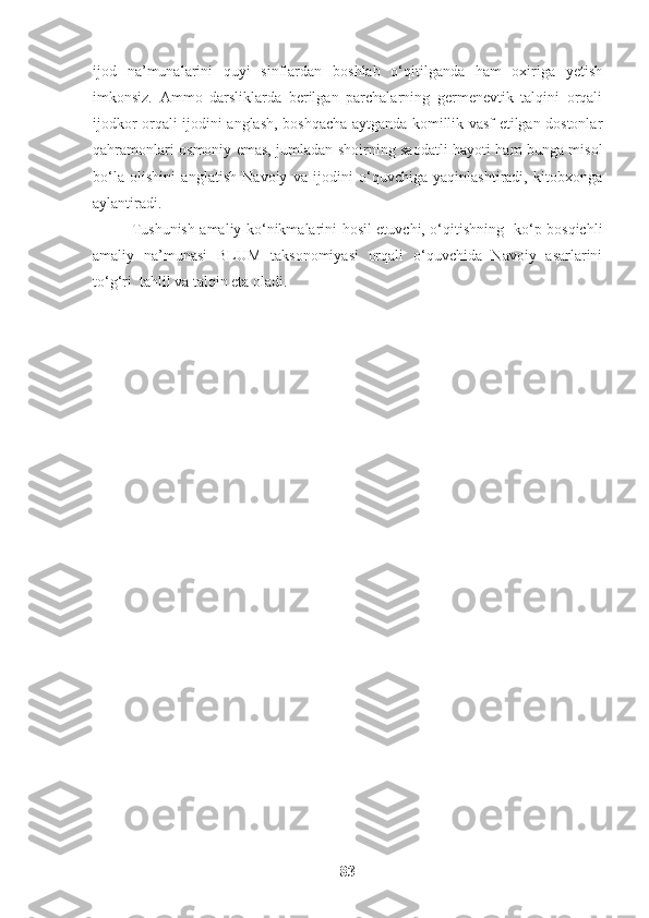 ijod   na’munalarini   quyi   sinflardan   boshlab   o‘qitilganda   ham   oxiriga   yetish
imkonsiz.   Ammo   darsliklarda   berilgan   parchalarning   germenevtik   talqini   orqali
ijodkor orqali ijodini anglash, boshqacha aytganda komillik vasf etilgan dostonlar
qahramonlari osmoniy emas, jumladan shoirning saodatli hayoti ham bunga misol
bo‘la   olishini   anglatish   Navoiy   va   ijodini   o‘quvchiga   yaqinlashtiradi,   kitobxonga
aylantiradi.
Tushunish amaliy ko‘nikmalarini hosil etuvchi, o‘qitishning   ko‘p bosqichli
amaliy   na’munasi   BLUM   taksonomiyasi   orqali   o‘quvchida   Navoiy   asarlarini
to‘g‘ri  tahlil va talqin eta oladi.
83 