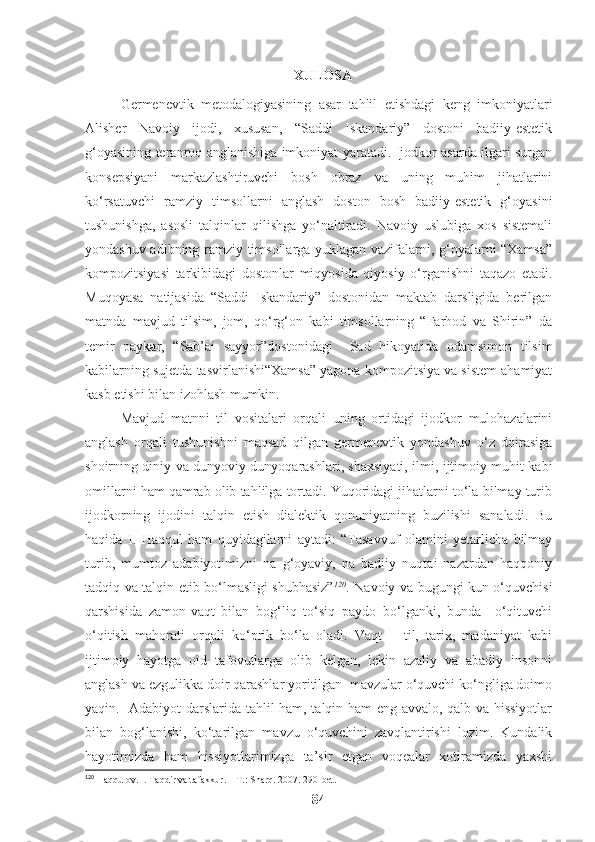 XULOSA
Germenevtik   metodalogiyasining   asar   tahlil   etishdagi   keng   imkoniyatlari
Alisher   Navoiy   ijodi,   xususan,   “Saddi   Iskandariy”   dostoni   badiiy-estetik
g‘oyasining teranroq anglanishiga imkoniyat yaratadi. Ijodkor asarda ilgari surgan
konsepsiyani   markazlashtiruvchi   bosh   obraz   va   uning   muhim   jihatlarini
ko‘rsatuvchi   ramziy   timsollarni   anglash   doston   bosh   badiiy-estetik   g‘oyasini
tushunishga,   asosli   talqinlar   qilishga   yo‘naltiradi.   Navoiy   uslubiga   xos   sistemali
yondashuv adibning ramziy timsollarga yuklagan vazifalarni, g‘oyalarni “Xamsa”
kompozitsiyasi   tarkibidagi   dostonlar   miqyosida   qiyosiy   o‘rganishni   taqazo   etadi.
Muqoyasa   natijasida   “Saddi   Iskandariy”   dostonidan   maktab   darsligida   berilgan
matnda   mavjud   tilsim,   jom,   qo‘rg‘on   kabi   timsollarning   “Farhod   va   Shirin”   da
temir   paykar,   “Sab’ai   sayyor”dostonidagi     Sad   hikoyatida   odamsimon   tilsim
kabilarning sujetda tasvirlanishi“Xamsa” yagona kompozitsiya va sistem ahamiyat
kasb etishi bilan izohlash mumkin. 
Mavjud   matnni   til   vositalari   orqali   uning   ortidagi   ijodkor   mulohazalarini
anglash   orqali   tushunishni   maqsad   qilgan   germenevtik   yondashuv   o‘z   doirasiga
shoirning diniy va dunyoviy dunyoqarashlari, shaxsiyati, ilmi, ijtimoiy muhit kabi
omillarni ham qamrab olib tahlilga tortadi. Yuqoridagi jihatlarni to‘la bilmay turib
ijodkorning   ijodini   talqin   etish   dialektik   qonuniyatning   buzilishi   sanaladi.   Bu
haqida   I.   Haqqul   ham   quyidagilarni   aytadi:   “Tasavvuf   olamini   yetarlicha   bilmay
turib,   mumtoz   adabiyotimizni   na   g‘oyaviy,   na   badiiy   nuqtai   nazardan   haqqoniy
tadqiq va talqin etib bo‘lmasligi shubhasiz” 120
.   Navoiy va bugungi kun o‘quvchisi
qarshisida   zamon-vaqt   bilan   bog‘liq   to‘siq   paydo   bo‘lganki,   bunda     o‘qituvchi
o‘qitish   mahorati   orqali   ko‘prik   bo‘la   oladi.   Vaqt   –   til,   tarix,   madaniyat   kabi
ijtimoiy   hayotga   oid   tafovutlarga   olib   kelgan,   lekin   azaliy   va   abadiy   insonni
anglash va ezgulikka doir qarashlar yoritilgan  mavzular o‘quvchi ko‘ngliga doimo
yaqin.   Adabiyot darslarida tahlil ham, talqin ham eng avvalo, qalb va hissiyotlar
bilan   bog‘lanishi,   ko‘tarilgan   mavzu   o‘quvchini   zavqlantirishi   lozim.   Kundalik
hayotimizda   ham   hissiyotlarimizga   ta’sir   etgan   voqealar   xotiramizda   yaxshi
120
 Haqqulov. I. Taqdir va tafakkur. – T.: Sharq. 2007. 290-bet. 
84 