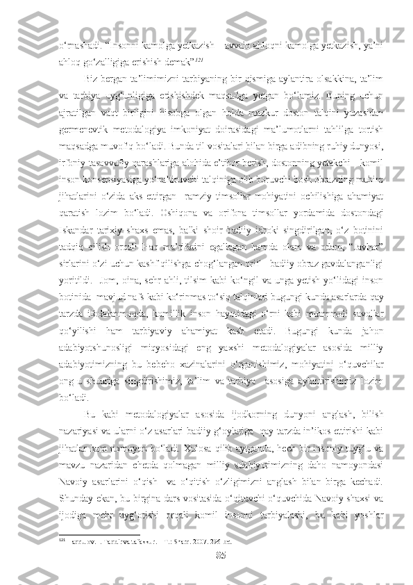 o‘rnashadi. “Insonni kamolga yetkazish – avvalo ahloqni kamolga yetkazish, ya’ni
ahloq go‘zalligiga erishish demak” 121
 
Biz   bergan   ta’limimizni   tarbiyaning   bir   qismiga   aylantira   olsakkina,   ta’lim
va   tarbiya   uyg‘unligiga   erishishdek   maqsadga   yetgan   bo‘lamiz.   Buning   uchun
ajratilgan   vaqt   birligini   hisobga   olgan   holda   mazkur   doston   talqini   yuzasidan
germenevtik   metodalogiya   imkoniyat   doirasidagi   ma’lumotlarni   tahlilga   tortish
maqsadga muvofiq bo‘ladi. Bunda til vositalari bilan birga adibning ruhiy dunyosi,
irfoniy-tasavvufiy qarashlariga alohida e’tibor berish, dostonning yetakchi – komil
inson konsepsiyasiga yo‘naltiruvchi talqiniga olib boruvchi bosh obrazning muhim
jihatlarini   o‘zida   aks   ettirgan     ramziy   timsollar   mohiyatini   ochilishiga   ahamiyat
qaratish   lozim   bo‘ladi.   Oshiqona   va   orifona   timsollar   yordamida   dostondagi
Iskandar   tarixiy   shaxs   emas,   balki   shoir   badiiy   idroki   singdirilgan,   o‘z   botinini
tadqiq   qilish   orqali   Haq   ma’rifatini   egallagan   hamda   olam   va   odam,   “Javhar”
sirlarini o‘zi uchun kashf qilishga chog‘langan orif – badiiy obraz gavdalanganligi
yoritildi.     Jom,   oina,   sehr   ahli,  tilsim   kabi   ko‘ngil   va   unga  yetish   yo‘lidagi   inson
botinida  mavjud nafs kabi ko‘rinmas to‘siq talqinlari bugungi kunda asarlarda   qay
tarzda   ifodalanmoqda,   komillik   inson   hayotidagi   o‘rni   kabi   muammoli   savollar
qo‘yilishi   ham   tarbiyaviy   ahamiyat   kasb   etadi.   Bugungi   kunda   jahon
adabiyotshunosligi   miqyosidagi   eng   yaxshi   metodalogiyalar   asosida   milliy
adabiyotimizning   bu   bebeho   xazinalarini   o‘rganishimiz,   mohiyatini   o‘quvchilar
ong-u   shuuriga   singdirishimiz,   ta’lim   va   tarbiya     asosiga   aylantirishimiz   lozim
bo‘ladi. 
Bu   kabi   metodalogiyalar   asosida   ijodkorning   dunyoni   anglash,   bilish
nazariyasi va ularni o‘z asarlari badiiy g‘oylariga   qay tarzda in’ikos ettirishi kabi
jihatlar   ham   nomoyon   bo‘ladi.   Xulosa   qilib  aytganda,   hech   bir   insoniy   tuyg‘u   va
mavzu   nazaridan   chetda   qolmagan   milliy   adabiyotimizning   daho   namoyondasi
Navoiy   asarlarini   o‘qish     va   o‘qitish   o‘zligimizni   anglash   bilan   birga   kechadi.
Shunday ekan, bu birgina dars vositasida o‘qituvchi o‘quvchida Navoiy shaxsi va
ijodiga   mehr   uyg‘otishi   orqali   komil   insonni   tarbiyalashi,   bu   kabi   yoshlar
121
 Haqqulov. I. Taqdir va tafakkur. – T.: Sharq. 2007. 296-bet
85 