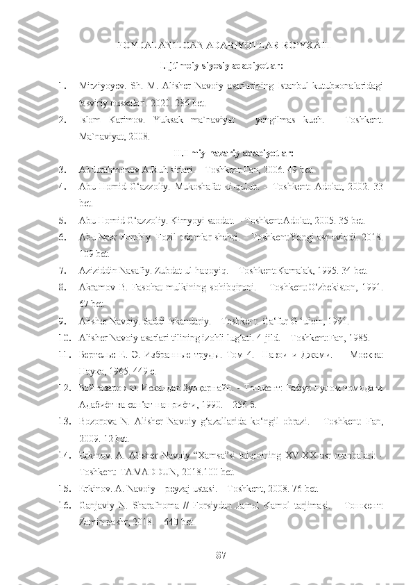 FOYDALANILGAN ADABIYOTLAR RO‘YXATI
I.Ijtimoiy-siyosiy adabiyotlar:
1. Mirziyoyev.   Sh.   M.   Alisher   Navoiy   asarlarining   Istanbul   kutubxonalaridagi
tasviriy nusxalari.  2020. 286  bet .
2. Islom   Karimov.   Yuksak   ma`naviyat   –   yengilmas   kuch.   –   Toshkent.
Ma`naviyat, 2008.  
II.Ilmiy-nazariy adabiyotlar:
3. Abdurahmonov A.Ruh sirlari. – Toshkent:Fan, 2006. 49 bet.
4. Abu   Homid   G‘azzoliy.   Mukoshafat   ul-qulub.   –   Toshkent:   Adolat,   2002.   33
bet.
5. Abu Homid G‘azzoliy. Kimyoyi saodat. – Toshkent:Adolat, 2005. 35 bet.
6. Abu Nasr Forobiy. Fozil odamlar shahri. – Toshkent:Yangi asr avlodi. 2018.
109 bet.
7. Aziziddin Nasafiy. Zubdat ul-haqoyiq. – Toshkent:Kamalak, 1995. 34 bet. 
8. Akramov   B.   Fasohat   mulkining   sohibqironi.   –   Toshkent:O‘zbekiston,   1991.
67 bet.
9. Alisher Navoiy. Saddi Iskandariy. – Toshkent: Ga‘fur G ‘ulom, 1991.
10. Alisher Navoiy asarlari tilining izohli lug‘ati. 4-jild. – Toshkent:Fan, 1985.
11. Бертельс   Е.   Э.   Избранные   труды.   Том   4.     Навои   и   Джам и.     –   Москва:
Наука, 1965. 449 с.
12. Бойназаров Ф. Искандар Зулқарнайн. – Tошкент: Ғафур Ғулом номидаги
Адабиёт ва сан’ат нашриёти, 1990. – 256 б.
13. Bozorova   N.   Alisher   Navoiy   g‘azallarida   ko‘ngil   obrazi.   –   Toshkent:   Fan,
2009. 12 bet.
14. Erkinov.   A.   Alisher   Navoiy   “Xamsa”si   talqinining   XV-XX   asr   manbalari:   -
Toshkent: TAMADDUN, 2018.100 bet.
15. Erkinov. A. Navoiy – peyzaj ustasi. – Toshkent, 2008. 76 bet.
16. Ganjaviy   N.   Sharafnoma   / /   Forsiydan   Jamol   Kamol   tarjimasi.   –   Тошкент :
Zamin nashr, 2018. – 640 bet. 
87 