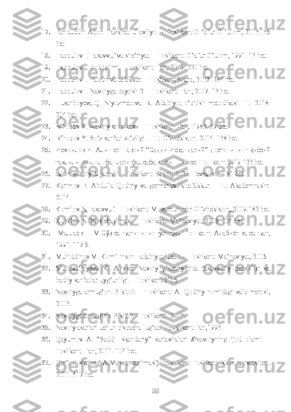 17. Fariduddin   Attor.   Tazkirat   ul-avliyo.   –   Toshkent:G   ‘afur   G   ‘ulom,   2013.   35
bet.
18. Haqqulov I. Tasavvuf va she’riyat. – Toshkent: G‘afur G‘ulom, 1991. 13 bet.
19. Haqqulov I. Ijod iqlimi. – Toshkent: Fan, 2009. 220 bet.
20. Haqqulov I. Taqdir va tafakkur. – Toshkent:Sharq, 2007. 284 bet.
21. Haqqulov I. Navoiyga qaytish 2. – Toshkent: Fan, 2007. 13 bet.
22. Husanboyeva.Q.   Niyozmetova.   R.   Adabiyot   o‘qitish   metodikasi.–T.:   2018.
214 bet.
23. Is’hoqov Y. Navoiy poetikasi.  – Toshkent:  Fan,  1983. 39 bet.
24. Is’hoqov Y. So‘z san’ati so‘zligi. – T.: O‘zbekiston. 2014. 138 bet.
25. Исмоилов И. Алишер Навоий   “Садди Искандарий” достонининг қиёсий
таҳлили. Филол.  ф анлари фалсафа д- ри. …дисс. Тошкент 2019  123 bet.
26. Jahon adabiyoti jurnali. – Toshkent: Sharq, 2020. Fevral soni. 81 bet.
27. Karimov   B.   Abdulla   Qodiriy   va   germenevtik   tafakkur.   –   T.:   Akademnashr.
2014. 
28. Komilov N.Tasavvuf. – Toshkent: Movarounnahr-O ‘zbekiston, 2009.182 bet.
29. Komilov N. Xizr chashmasi. – Toshkent: Ma’naviyat, 2005. 124 bet.
30.   Маллаев Н. М Сўз санъатининиг гултожи. Тошкент: Адабиёт ва санъат,
1991. 117  б.
31. Muhiddinov M. Komil inson –adabiyot ideali. – Toshkent: Ma’naviyat, 2005
32. Mullaxo‘jayeva   K.   Alisher   Navoiy   g‘azaliyotida   tasavvufiy   timsollar   va
badiiy san’atlar uyg‘unligi. – Toshkent:2005.
33. Navoiyga armug‘on. 3-kitob. – Toshkent:  A. Qodiriy nomidagi  xalq merosi,
2003.
34. Navoiyga armug‘on. 3-kitob.- Toshkent:  2003. 
35. Navoiy asarlari uchun qisqacha lug‘at. – Toshkent:Fan,1993.
36. Qayumov   A.   “Saddi   Iskandariy”   sarlavhalari   //Navoiyning   ijod   olami.   –
Toshkent: Fan, 2011. 104 bet.
37. Qur’oni Karim.( A.Mansur tarjimasi)- Toshkent: Toshkent islom universiteti.
2001. 617 bet.
88 