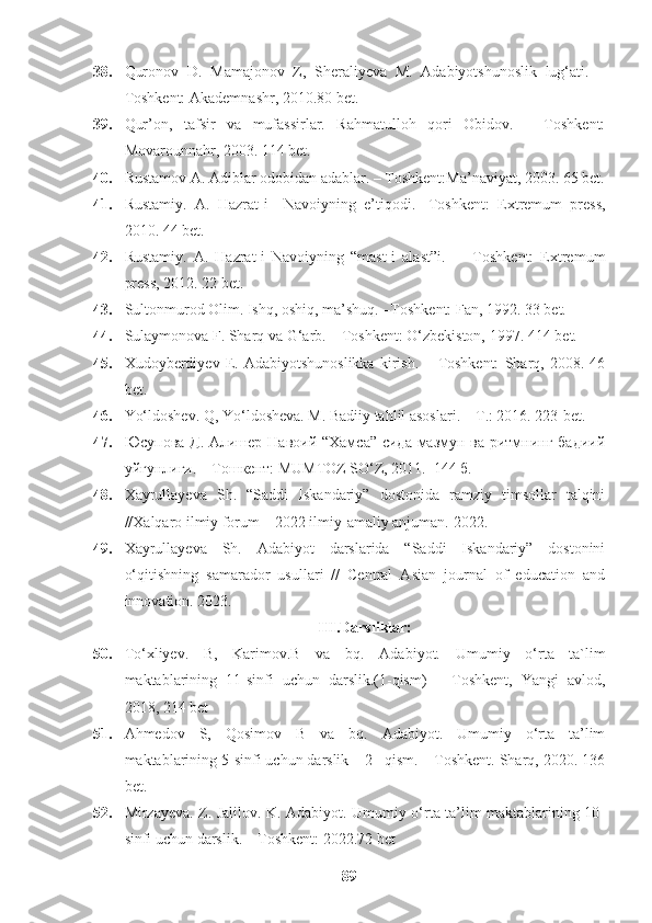 38. Quronov   D.   Mamajonov   Z,   Sheraliyeva   M.   Adabiyotshunoslik   lug‘ati.   –
Toshkent: Akademnashr, 2010.80 bet.
39. Qur’on,   tafsir   va   mufassirlar.   Rahmatulloh   qori   Obidov.   –   Toshkent:
Movarounnahr, 2003. 114 bet.
40. Rustamov A. Adiblar odobidan adablar. – Toshkent:Ma’naviyat, 2003. 65 bet.
41. Rustamiy.   A.   Hazrat-i     Navoiyning   e’tiqodi.-   Toshkent:   Extremum   press,
2010. 44 bet.
42. Rustamiy.   A.   Hazrat-i   Navoiyning   “mast-i   alast”i.     –   Toshkent:   Extremum
press, 2012. 22 bet.
43. Sultonmurod Olim. Ishq, oshiq, ma’shuq. –Toshkent: Fan, 1992. 33 bet.
44. Sulaymonova F. Sharq va G‘arb. – Toshkent: O‘zbekiston, 1997.  414 bet.
45. Xudoyberdiyev   E.   Adabiyotshunoslikka   kirish.   –   Toshkent:   Sharq,   2008.   46
bet.
46. Yo‘ldoshev. Q, Yo‘ldosheva. M. Badiiy tahlil asoslari. – T.: 2016. 223-bet.
47. Юсупова Д. Алишер Навоий “Хамса” сида мазмун ва ритмнинг бадиий
уйғунлиги. – Tошкент: MUMTOZ SO‘Z, 2011.  144 б.
48. Xayrullayeva   Sh.   “Saddi   Iskandariy”   dostonida   ramziy   timsollar   talqini
//Xalqaro ilmiy forum – 2022 ilmiy-amaliy anjuman.  2022.
49. Xayrullayeva   Sh.   Adabiyot   darslarida   “Saddi   Iskandariy”   dostonini
o‘qitishning   samarador   usullari   //   Central   Asian   journal   of   education   and
innovation. 2023. 
III.Darsliklar:
50. To‘xliyev.   B,   Karimov.B   va   bq.   Adabiyot.   Umumiy   o‘rta   ta`lim
maktablarining   11-sinfi   uchun   darslik.(1-qism)   –   Toshkent,   Yangi   avlod,
2018, 214 bet
51. Ahmedov   S,   Qosimov   B   va   bq.   Adabiyot.   Umumiy   o‘rta   ta’lim
maktablarining 5-sinfi uchun darslik – 2 –qism. – Toshkent. Sharq, 2020. 136
bet.
52. Mirzayeva. Z. Jalilov. K. Adabiyot. Umumiy o‘rta ta’lim maktablarining 10-
sinfi uchun darslik. – Toshkent: 2022.72 bet
89 