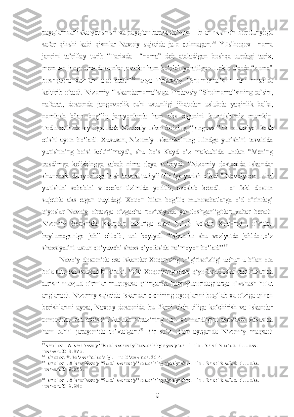 payg‘ambarlikka yetishishi va payg‘ambarlik da’vosi    bilan ikkinchi bor dunyoga
safar   qilishi   kabi   qismlar   Navoiy   sujetida   jalb   etilmagan. 15
  Y.Is’hoqov     noma
janrini   ta’riflay   turib   “Tarixda     “noma”   deb   ataladigan   boshqa   turdagi   tarix,
memuar, jangnoma dostonlar, asarlar ham ko‘plab yaratilgan. Lekin ularda “noma”
boshqacha   vazifani   ado   etadi” 16
  deya   Firdavsiy   “Shohnoma”sini   ham   misolda
keltirib   o‘tadi.   Nizomiy   “Iskandarnoma”siga   Firdavsiy   “Shohnoma”sining   ta’siri,
nafaqat,   dostonda   jangovorlik   ruhi   ustunligi   jihatidan   uslubda   yaqinlik   balki,
nomlash   bilan   bog‘liq   jarayonlarda   ham   aks   etganini   kuzatishimiz   mumkin.
Tadqiqotlarda   aytilganidek   Nizomiy   Iskandarining   “jangovar”lik   xususiyat   kasb
etishi   ayon   bo‘ladi.   Xususan,   Nizomiy   Iskandarining   Hindga   yurishini   tasvirida
yurishining   boisi   keltirilmaydi,   shu   bois   Kayd   o‘z   maktubida   undan   “Mening
qasdimga   kelishingga   sabab   nima   deya   so‘raydi.   “Nizomiy   dostonida   Iskandar
shunchaki dunyoni egallash havasi tufayli Hindga yurish qiladi.” Navoiy esa Hind
yurishini   sababini   voqealar   tizimida   yoritib,   asoslab   ketadi.   Har   ikki   doston
sujetida   aks   etgan   quyidagi   Xoqon   bilan   bog‘liq   munosabatlarga   oid   o‘rindagi
qiyoslar   Navoiy   obrazga   o‘zgacha   pozitsiyada   yondoshganligidan   xabar   beradi.
Nizomiy   dostonida   Iskandar   huzuriga   elchi   bo‘lib   kelgan   Xoqonni   ,   o‘zidan
hayiqmaganiga   jahli   chiqib,   uni   koyiydi.   “Iskandar   shu   vaziyatda   jahldor,o‘z
shaxsiyatini ustun qo‘yuvchi shaxs qiyofasida na’moyon bo‘ladi” 17
Navoiy dostonida esa  Iskandar  Xoqonning to‘g‘riso‘zligi uchun u bilan ota
bola tutinish istagini bildiradi. Yoki Xoqonning elchi qiyofasida Iskandar huzurida
turishi   mavjud   o‘rinlar   muqoyasa   qilinganda   ham   yuqoridagilarga   o‘xshash   holat
anglanadi. Nizomiy sujetida Iskandar elchining oyoqlarini bog‘lab va o‘ziga qilich
berishlarini   aytsa,   Navoiy   dostonida   bu   fikrni   elchi   tiliga   ko‘chirish   va   Iskandar
tomonidan   rad   etilishi   Iskandar   obrazining   oqil   va   mardligini   asoslashi   xususida
ham   tahlil   jarayonida   to‘xtalgan. 18
  Bir   so‘z   bilan   aytganda   Nizomiy   maqsadi
15
Ismoilov I. Alisher Navoiy  “Saddi Iskandariy” dostonining qiyosiy tahlili. Filol.  f anlari falsafa d- ri. …diss. 
Toshkent 2019. 87  b .
16
 Is’hoqov. Y. So‘z san’ati so‘zligi. – T.: O‘zbekiston. 2014. 
17
  Ismoilov I. Alisher Navoiy  “Saddi Iskandariy” dostonining qiyosiy tahlili. Filol.  f anlari falsafa d- ri. …diss. 
Toshkent 2019.   96 b.
18
  Ismoilov I. Alisher Navoiy  “Saddi Iskandariy” dostonining qiyosiy tahlili. Filol.  f anlari falsafa d- ri. …diss. 
Toshkent 2019.   98 b
9 