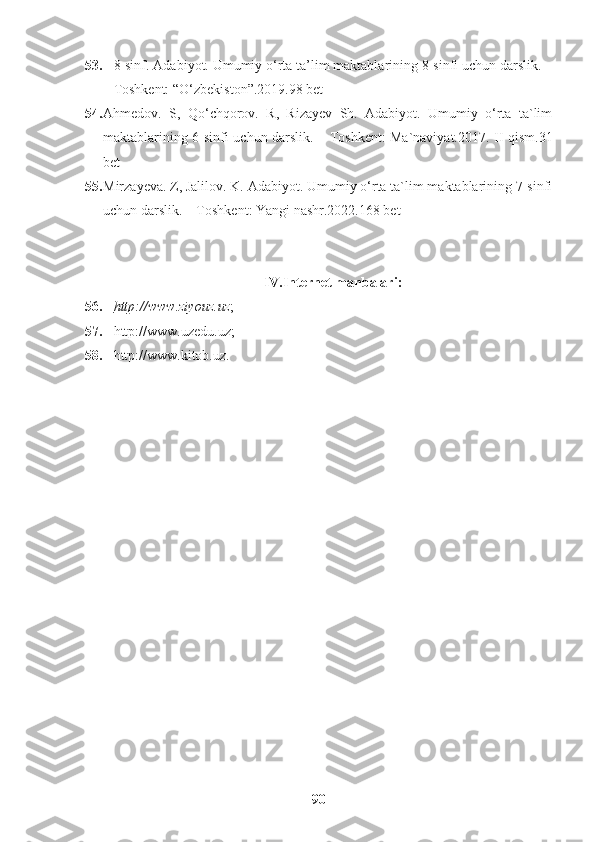 53. 8-sinf. Adabiyot. Umumiy o‘rta ta’lim maktablarining 8-sinfi uchun darslik. –
Toshkent: “O‘zbekiston”.2019.98 bet
54. Ahmedov.   S,   Qo‘chqorov.   R,   Rizayev   Sh.   Adabiyot.   Umumiy   o‘rta   ta`lim
maktablarining 6-sinfi uchun darslik. – Toshkent: Ma`naviyat.2017. II qism.31
bet
55. Mirzayeva. Z, Jalilov. K. Adabiyot. Umumiy o‘rta ta`lim maktablarining 7-sinfi
uchun darslik. – Toshkent: Yangi nashr.2022.168 bet
IV.Internet manbalari:
56. http://www.ziyouz.uz    ;
57. http://www.uzedu.uz;
58. http://www.kitob.uz.
90 