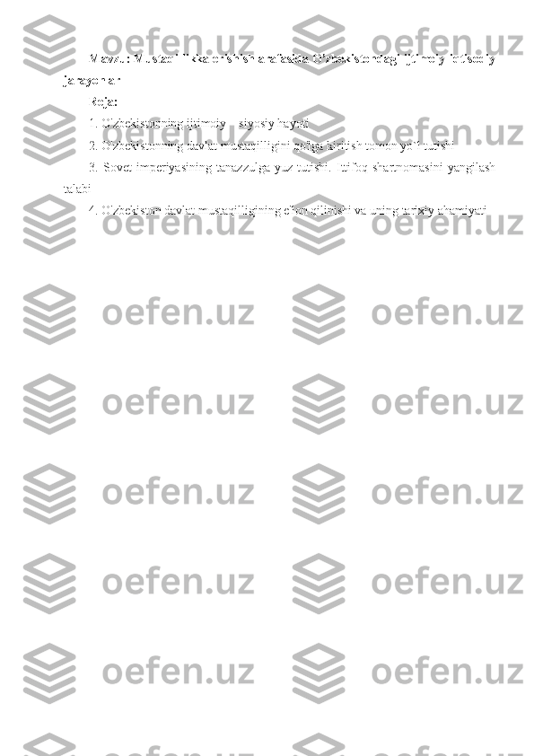 Mavzu: Mustaqillikka erishish arafasida O’zbekistondagi ijtimoiy-iqtisodiy
jarayonlar
Reja:
1. O'zbekistonning ijtimoiy—siyosiy hayoti
2. O'zbekistonning davlat mustaqilligini qo'lga kiritish tomon yo`l tutishi
3.   Sovet   imperiyasining   tanazzulga   yuz   tutishi.   Ittifoq   shartnomasini   yangilash
talabi
4. O'zbekiston davlat mustaqilligining e'lon qilinishi va uning tarixiy ahamiyati 