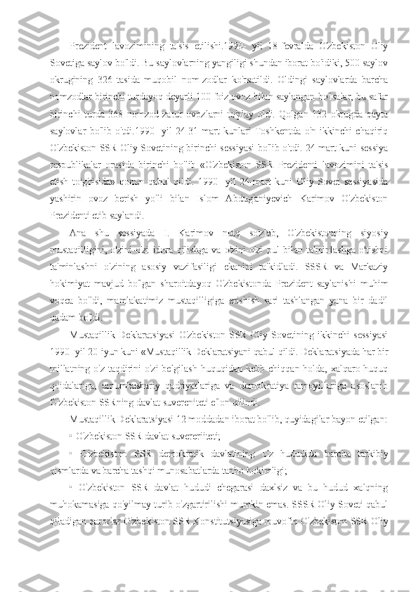 Prezident   lavozimining   ta'sis   etilishi.1990-   yil   18-fevralda   O'zbekiston   Oliy
Sovetiga saylov bo'ldi. Bu saylovlarning yangiligi shundan iborat bo'idiki, 500 saylov
okrugining   326   tasida   muqobil   nom-zodlar   ko'rsatildi.   Oldingi   saylovlarda   barcha
nomzodlar birinchi turdayoq deyarli 100 foiz ovoz bilan saylangan bo'lsalar, bu safar
birinchi   turda   368   nomzod   zarur   ovozlarni   to'play   oldi.   Qolgan   132   okrugda   qayta
saylovlar   bo'lib   o'tdi.1990-   yil   24-31-mart   kunlari   Toshkentda   o'n   ikkinchi   chaqiriq
O'zbekiston SSR Oliy Sovetining birinchi sessiyasi bo'lib o'tdi. 24-mart kuni sessiya
respublikalar   orasida   birinchi   bo'lib   «O'zbekiston   SSR   Prezidenti   lavozimini   ta'sis
etish   to'g'risida»   qonun   qabul   qildi.   1990-   yil   24-mart   kuni   Oliy   Sovet   sessiyasida
yashirin   ovoz   berish   yo'li   bilan   Islom   Abdug'aniyevich   Karimov   O'zbekiston
Prezidenti etib saylandi.
Ana   shu   sessiyada   I.   Karimov   nutq   so'zlab,   O'zbekistonning   siyosiy
mustaqilligini,   o'zini-o'zi   idora   qilishga   va   o'zini-o'zi   pul   bilan   ta'minlashga   o'tishni
ta'minlashni   o'zining   asosiy   vazifasiligi   ekanini   ta'kidladi.   SSSR   va   Markaziy
hokimiyat   mavjud   bo'lgan   sharoitdayoq   O'zbekistonda   Prezident   saylanishi   muhim
voqea   bo'ldi,   mamlakatimiz   mustaqilligiga   erishish   sari   tashlangan   yana   bir   dadil
qadam bo'ldi.
Mustaqillik   Deklaratsiyasi   O'zbekiston   SSR   Oliy   Sovetining   ikkinchi   sessiyasi
1990- yil 20-iyun kuni «Mustaqillik Deklaratsiyani qabul qildi. Deklaratsiyada har bir
millatning o'z taqdirini  o'zi  belgilash huquqidan kelib chiqqan holda, xalqaro huquq
qoidalariga,   umumbashariy   qadriyatlariga   va   demokratiya   tamoyillariga   asoslanib
O'zbekiston SSRning davlat suvereniteti e'lon qilindi.
Mustaqillik Deklaratsiyasi 12 moddadan iborat bo'lib, quyidagilar bayon etilgan:
• O'zbekiston SSR davlat suvereriiteti;
•   O'zbekiston   SSR   demokratik   davlatining   o'z   hududida   barcha   tarkibiy
qismlarda va barcha tashqi munosabatlarda tanho hokimligi;
•   O'zbekiston   SSR   davlat   hududi   chegarasi   daxlsiz   va   bu   hudud   xalqning
muhokamasiga qo'yilmay turib o'zgartirilishi mumkin emas. SSSR Oliy Soveti qabul
qiladigan qarorlar O'zbekiston SSR Konstitutsiyasiga muvofiq O'zbekiston SSR Oliy 