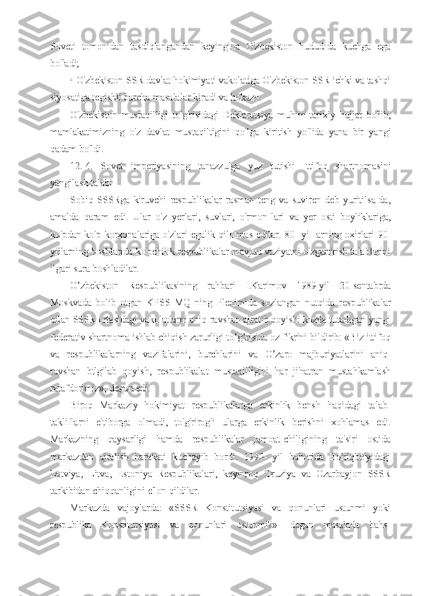 Soveti   tomonidan   tasdiqlangandan   keyingina   O'zbekiston   hududida   kuchga   ega
bo'ladi;
• O'zbekiston SSR davlat hokimiyati vakolatiga O'zbekiston SSR ichki va tashqi
siyosatiga tegishli barcha masalalar kiradi va hokazo.
O'zbekiston   mustaqilligi   to'g'risidagi   Deklaratsiya   muhim   tarixiy   hujjat   bo'lib,
mamlakatimizning   o'z   davlat   mustaqiltigini   qo'lga   kiritish   yo'lida   yana   bir   yangi
qadam bo'ldi.
12. 4.   Sovet   imperiyasining   tanazzulga   yuz   tutishi   Ittifoq   shartnomasini
yangilash talabi
Sobiq   SSSRga   kiruvchi   respublikalar   rasman   teng   va   suviren   deb   yuritilsa-da,
amalda   qaram   edi.   Ular   o'z   yerlari,   suvlari,   o'rmon-lari   va   yer   osti   boyliklariga,
ko'pdan-ko'p  korxonalariga  o'zlari  egalik  qilolmas   edilar.  80-   yiHarning oxirlari   90-
yillarning boshlarida ko'pchilik respublikalar mavjud vaziyatni o'zgartirish talablarini
ilgari sura boshladilar.
O’zbekiston   Respublikasining   rahbari   I.Karimov   1989-yil   20-sentabrda
Moskvada   bolib   otgan   KPSS   MQ   ning   Plenimida   sozlangan   nutqida   respublikalar
bilan SSSR ortasidagi vakolatlarni aniq-ravshan ajratib qoyishi kozda tutadigan yangi
federativ shartnoma ishlab chiqish zarurligi to’g’risida oz fikrini bildirib: «Biz ittifoq
va   respublikalarning   vazifalarini,   burchlarini   va   O’zaro   majburiyatlarini   aniq-
ravshan   btlgilab   qoyish,   respublikalat   mustaqilligini   har   jihatran   mustahkamlash
ratafdorimiz»,-degan edi.
Biroq   Markaziy   hokimiyat   respublikalarga   erkinlik   bensh   haqidagi   talab-
takliflarni   e'tiborga   olmadi,   to'g'rirog'i   ularga   erkinlik   berishni   xohlamas   edi.
Markazning   qaysarligi   hamda   respublikalar   jamoat-chiligining   ta'siri   ostida
markazdan   ajralish   harakati   kuchayib   bordi.   1990-   yil   bahorida   Boltiqbo'yidagi
Latviya,   Litva,   Estoniya   Respublikalari,   keyinroq   Gruziya   va   Ozarbayjon   SSSR
tarkibidan chiqqanligini e'lon qildilar.
Markazda   vajoylarda:   «SSSR   Konstitutsiyasi   va   qonunlari   ustunmi   yoki
respublika   Konstitutsiyasi   va   qonunlari   ustunmi?»-   degan   masalada   bahs- 