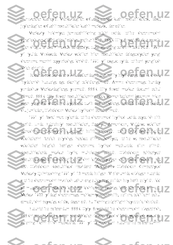 munozaralar kuchaydi.   Markazdagilar: «Kuchli markaz-kuchli respublikalar»,- desa;
joylardagilar: «Kuchli respublikalar-kuchli markaz»,- der edilar.
Markaziy   hokimiyat   jamoatchilikning   talabi   ostida   Ittifoq   shartnomasini
yangilash zarurligini  e'tirof  etishga majbur  bo'ldi. SSSR Oliy Soveti  mazkur  masala
bilan   shug'ullanuvchi   maxsus   delegatsiya   tuzdi   va   uning   tarkibini   tasdiqladi.   1990-
yil   iyulda   Moskvada   Markaz   vakillari   bilan   respublikalar   delegatsiyalari   yangi
shartnoma   matnini   tayyorlashga   kirishdi.   1990-   yil   avgust   oyida   Ittifoqni   yangilash
ishlab chiqildi.
Dasturda respublikalar o'z hududlaridagi butun milliy boylik-larga egalik qilish,
foydalanish   huquqiga   ega   ekanligi   ta'kidlangan   edi.   Ammo   shartnomaga   bunday
yondashuv   Markazdagilarga   yoqmadi.   SSSR   Oliy   Soveti   mazkur   dasturni   qabul
qilmadi.   SSSR   Oliy   Soveti   respublikalarning   istak   va   manfaatlarini   batamom   inkor
etgan   yangicha   shartnoma   loyihasini   tuzib   respublikalarga   tarqatdi.   Respublikalar,
shu jumladan, O'zbekiston Markaz loyihasini qabul qilmadi.
1991-  yil  fevral-mart oylarida Ittifoq shartnomasi  loyihasi  ustida qayta ish olib
borildi.   Unda   Boltiqbo'yi   respublikalari,   Gruziya,   Armaniston,   Moldova   vakillari
qatnashmadi,   Ozarbayjon   kuzatuvchi   bo'lib   qatnashdi.   Ittifoq   bilan   respublikalar
vakolatlarini   farqlab   qo'yishga   harakat   qilindi.   Nihoyat,   Ittifoq   va   respublikalar
vakolatlari   belgilab   berilgan   shartnoma   loyihasi   matbuotda   e'lon   qilindi.
Respublikalarda   mazkur   loyiha   muhokama   qilindi.   O'zbekiston   rahbariyati
respublikalarga   to'la   mustaqillik   berishni   ko'zlamaydigan   shartnoma   loyihasini   rad
etdi.   O'zbekiston   Respublikasi   Prezidenti   I.A.Karimov   O'zbekiston   Kompartiyasi
Markaziy Qo'mitasining 1991-yil 12-martda bo'lgan IV plenumida so'zlagan nutqida:
«Ittifoq shartnomasini imzolash uchun eng qulay payt qo'ldan boy berib qo'yildi. Ikki
yil   muqaddam   bu  masalani   ko'targan   kishilarning   ovoziga  hech   kim   quloq   solmadi.
Markaz   1922-   yildagi   shartnomaga   mahkam   yopishib   olib,   oqilona   takliflarni   qabul
etmadi, ishni paysalga soldi»,-degan edi. Bu fikrning to'g'riligini hayot to'la isbotladi.
Butunittifoq   referendum   SSSR   Oyiy   Soveti   ittifoq   shartnomasini   o'zgartirish,
SSSRni teng huquqli suveren respublikalar Federat-siyasi sifatida yangilash xususida
xalqning fikrini bilish maqsadida 1991- yil 17-mart kuni Butunittifoq referendumini 