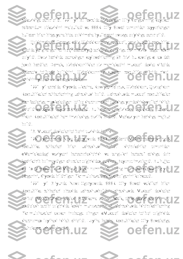 o'tkazishga qaror qildi. 1991- yil 20-fevralda O'zbekiston Oliy Kengashning Rayosati
referendum   o'tkazishni   ma'qulladi   va   SSSR   Oliy   Soveti   tomonidan   tayyorlangan
bulleten bilan birga yana bitta qo'shimcha byulletenni ovozga qo'yishga qaror qildi.
Qo'shimcha   bulletenga   «Siz   O'zbekistonning   mustaqil,   teng   huquqli   respublika
sifatida yangilangan Ittifoq (Federatsiya) tarkibida qolishiga rozimisiz?»- degan savol
qo'yildi.   Ovoz   berishda   qatnashgan   saylovchilarning   93   foizi   bu   savolga   «Ha»   deb
javob   berdilar.   Demak,   o'zbekistonliklar   o'z   mamlakatini   mustaqil   davlat   sifatida
federativ   ittifoqda   bo'lishini,   O'zbekistonning   suveren   respublika   sifatida   rivoj-
lanishini yoqlab ovoz bergan edilar.
1991- yil aprelda Kiyevda Ukraina, Rossiya, Belorus, O'zbekiston, Qozog'iston
Respublikalari  rahbarlarining uchrashuvi  bo'ldi. Uchrashuvda  mustaqil  respublikalar
manfaatlariga mos keladigan Ittifoq shartnomasini tuzishga yondashish yo'llari ishlab
chiqildi va tegishli bayonot imzolandi. Bu hujjatni Qirg'iziston, Tojikiston, Turkma-
niston   Respublikalari   ham   imzolashga   rozilik   bildirdi.   Markaz   yon   berishga   majbur
bo'ldi.
13. Mustaqil davlatlar ittifoqini tuzishda intilish.
1991-   yil   aprelda   Novo-Ogoryovoda   SSSR   Prezidenti   M.S.Gorbachyovning   9
respublika   rahbarlari   bilan   uchrashuvi   bo'ldi.   Ishtirokchilar   tomonidan
«Mamlakatdagi   vaziyatni   barqarorlashtirish   va   tangUkni   bartaraf   etishga   doir
kechiktirib bo'lmaydigan choralar to'g'risida» qo'shma Bayonot imzolandi. Bu hujjat
«9+1» (9 respublika + Markaz)  degan nomni oldi. Uning mazmuni markazning yon
berganini, Kiyevda bildirilgan fikr-mulohazalarga rozi bo'lganini ko'rsatadi.
1991-   yil   3-iyunda   Novo-Ogoryovoda   SSSR   Oliy   Soveti   vakillari   bilan
Respublika   rahbarlari   o'rtasida   uchrashuvbo'ldi.   Uchrashuvda   Mustaqil   davlatlar
ittifoqi   (MDI)   tuzish   masalasi   muhokama   qilindi.   Mulk,   til   va   yangi   shartnomani
tasdiqlash   tartibi   to'g'risida   keskin   munozara   bo'ldi.   Uchrashuvda   ishtirokchilarning
fikr-mulohazalari   asosan   inobatga   olingan   «Mustaqil   davlatlar   ittifoqi   to'g'risida
shartnoma»   loyihasi   ishlab   chiqildi.   Loyiha   barcha   Respublikalar   Oliy   Sovetlariga
muhokama uchun jo'natildi. 