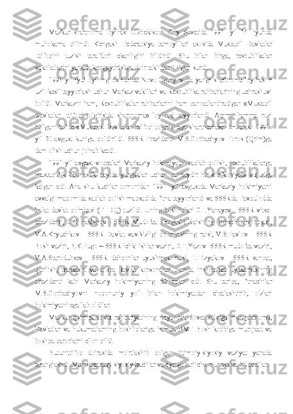 Mazkur   shartnoma   loyihasi   O'zbekiston   Oliy   Sovetida   1991-   yil   14-   iyunda
muhokama   qilindi.   Kengash   Federatsiya   tamoyillari   asosida   Mustaqil   Davlatlar
Ittifoqini   tuzish   tarafdori   ekanligini   bildirdi.   Shu   bilan   birga,   respublikalar
vakolatlarini yanada kengaytirishga doir takliflarni ilgari surdi.
1991-yil   iyul   oyining   oxirlarida   Novo-Ogoryovoda   yangi   shartnoma   loyihasini
uzil-kesil tayyorlash uchun Markaz vakillari va Respublika rahbarlarining uchrashuvi
bo'ldi.   Markazni   ham,   Respublikalar   rahbarlarini   ham   qanoatlantiradigan   «Mustaqil
Davlatlar   Ittifoqi   to'g'risida   shartnoma»   loyihasi   tayyorlandi.   Ammo   hamma   rozi
bo'lgani holda «Mustaqil Davlatlar Ittifoqi to'g'risidagi shartnoma»ni imzolash 1991-
yil   20-avgust   kuniga   qoldirildi.   SSSR   Prezidenti   M.S.Gorbachyov   Foros   (Qrim)ga
dam olish uchun jo'nab ketdi.
1991   yil   avgust   voqealari   Markaziy   hokimiyatni   saqlab   qolish,   respublikalarga
mustaqillik   bermaslik   payida   yurganlar   uchun   qandaydir   bir   «imkoniyat»   vujudga
kelgan   edi.   Ana   shu   kuchlar   tomonidan   1991-   yil   avgustda   Markaziy   hokimiyatni
avvalgi maqomida saqlab qolish maqsadida fitna tayyorlandi va SSSRda Favqulodda
holat davlat qo'mitasi  (FHDQ) tuzildi. Uning boshliqlari G.I.Yanayev - SSSR vitse-
prezidenti,   O.D.Baklanov   -   SSSR   Mudofaa   Kengashi   Raisining   birinchi   o'rinbosari,
V.A.Kryuchkov   -   SSSR   Davlat   xavfsizligi   qo'mitasining   raisi,   V.S.Pavlov   -   SSSR
Bosh vaziri, B.K.Pugo ~ SSSR ichki ishlar vaziri, D.T.Yazov -SSSR mudofaa vaziri,
V.A.Starodubsev   -   SSSR   dehqonlar   uyushmasi   raisi,   T.Tizyakov   -   SSSR   sanoat,
qurilish,   transport   va   aloqa   davlat   korxonalari   hamda   inshoatlari   uyushmasining
prezidenti   kabi   Markaziy   hokimiyatning   rahbarlari   edi.   Shu   tariqa,   fitnachilar
M.S.Gorbachyovni   noqonuniy   yo'l   bilan   hokimiyatdan   chetlashtirib,   o'zlari
hokimiyatni egallab oldilar.
Mazkur   qo'mita   Sovet   rahbariyatining   Bayonoti,   Sovet   xalqiga   murojaatnoma,
Davlatlar   va   hukumatlarning   boshliqlariga   hamda   BMT   Bosh   kotibiga   murojaat   va
boshqa qarorlarni e'lon qildi.
Butunittifoq   doirasida   mo'rtlashib   qolgan   ijtimoiy-siyosiy   vaziyat   yanada
taranglashdi. Mamlakatdagi siyosiy kuchlar vaziyatga turlicha munosabat bildirdilar. 