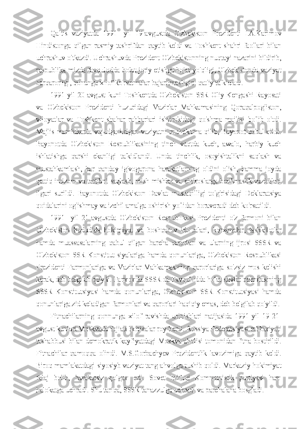 Qaltis   vaziyatda   1991-   yil   19-avgustda   O'zbekiston   Prezidenti   I.A.Karimov
Hindistonga   qilgan   rasmiy   tashrifdan   qaytib   keldi   va   Toshkent   shahri   faollari   bilan
uchrashuv o'tkazdi. Uchrashuvda Prezident O'zbekistonning nuqtayi nazarini bildirib,
respublika-mizda favqulodda holat joriy etishga hojat yo'qligi, O'zbekistonda vaziyat
barqarorligi, qonunga xilof ko'rsatmalar bajarilmasligini qat'iy ta'kidladi.
1991-yil   20-avgust   kuni   Toshkentda   O'zbekiston   SSR   Oliy   Kengashi   Rayosati
va   O'zbekiston   Prezidenti   huzuridagi   Vazirlar   Mahkamasining   Qoraqalpog'iston,
viloyatlar   va   Toshkent   shahar   rahbariari   ishtirokidagi   qo'shma   majlisi   bo'lib   o'tdi.
Majlis  mamlakatda vujudga kelgan vaziyatni  muhokoma  qilib, Bayonot  qabul  qildi.
Bayonotda   O'zbekiston   Respublikasining   tinch   vaqtda   kuch,   awalo,   harbiy   kuch
ishlatishga   qarshi   ekanligi   ta'kidlandi.   Unda   tinchlik,   osoyishtalikni   saqlash   va
mustahkamlash,   har   qanday   ig'vogarona   harakatlarning   oldini   olish,   hamma   joyda
qattiq intizom va tartibni saqlash, mish-mishlar va ehtiroslarga berilmaslik vazifalari
ilgari   surildi.   Bayonotda   O'zbekiston   Davlat   mustaqilligi   to'g'risidagi   Deklaratsiya
qoidalarini og'ishmay va izchil amalga oshirish yo'lidan boraveradi deb ko'rsatildi.
1991-   yil   21-avgustda   O'zbekiston   Respublikasi   Prezidenti   o'z   farmoni   bilan
O'zbekiston   hududida   hokimiyat   va   boshqaruv   ido-ralari,   korxonalar,   tashkilotlar
hamda   muassasalarning   qabul   qilgan   barcha   qarorlari   va   ularning   ijrosi   SSSR   va
O'zbekiston   SSR   Konstitut-siyalariga   hamda   qonunlariga,   O'zbekiston   Respublikasi
Prezidenti   Farmonlariga   va   Vazirlar   Mahkamasining   qarorlariga   so'zsiz   mos   kelishi
kerak, deb belgilab qo'ydi. Farmonda SSSR da Favqulodda holat davlat qo'mitasining
SSSR   Konstitutsiyasi   hamda   qonunlariga,   O'zbekiston   SSR   Konstitutsiyasi   hamda
qonunlariga zid keladigan farmonlari va qarorlari haqiqiy emas, deb belgilab qo'yildi.
Fitnachilarning   qonnunga   xilof   ravishda   urinishlari   natijasida   1991-yil   19-21-
avgust kunlari Moskvada fojiati hobisalar roy berdi. Rossiya Federatsiyasi rahbariyati
tashabbusi  bilan demokratik kayfiyatdagi Moskva  aholisi  tomonidan fitna bostirildi.
Fitnachilar   qamoqqa   olindi.   M.S.Gorbachyev   Prqzidentlik   lavozimiga   qaytib   keldi.
Biroq mamlakatdagi siyosiyb vaziyat tang ahvolga tushib qoldi. Markaziy hokimiyat
falaj   bolib,   harakatsiz   qolgan   edi.   Sovet   Ittifoqi   Kommunistik   partiyasi   ham
halokatga uchradi. Shu tariqa, SSSR tanazzulga uchradi va parchalana bosgladi. 