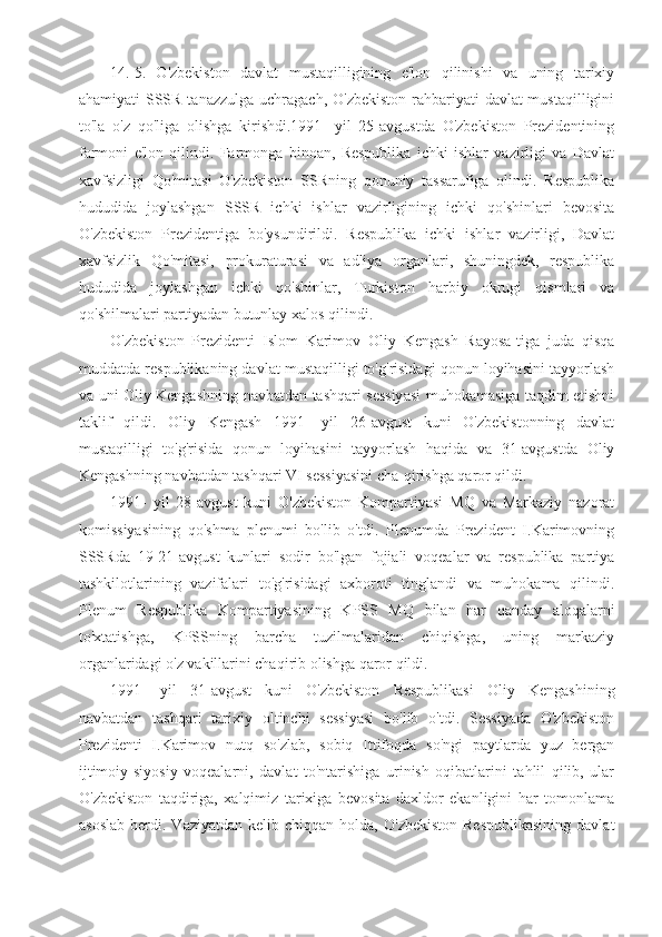 14. 5.   O'zbekiston   davlat   mustaqilligining   e'lon   qilinishi   va   uning   tarixiy
ahamiyati   SSSR tanazzulga uchragach, O'zbekiston  rahbariyati  davlat mustaqilligini
to'la   o'z   qo'liga   olishga   kirishdi.1991-   yil   25-avgustda   O'zbekiston   Prezidentining
farmoni   e'lon   qilindi.   Farmonga   binoan,   Respublika   ichki   ishlar   vazirligi   va   Davlat
xavfsizligi   Qo'mitasi   O'zbekiston   SSRning   qonuniy   tassarufiga   olindi.   Respublika
hududida   joylashgan   SSSR   ichki   ishlar   vazirligining   ichki   qo'shinlari   bevosita
O'zbekiston   Prezidentiga   bo'ysundirildi.   Respublika   ichki   ishlar   vazirligi,   Davlat
xavfsizlik   Qo'mitasi,   prokuraturasi   va   adliya   organlari,   shuningdek,   respublika
hududida   joylashgan   ichki   qo'shinlar,   Turkiston   harbiy   okrugi   qismlari   va
qo'shilmalari partiyadan butunlay xalos qilindi.
O'zbekiston   Prezidenti   Islom   Karimov   Oliy   Kengash   Rayosa-tiga   juda   qisqa
muddatda respublikaning davlat mustaqilligi to'g'risidagi qonun loyihasini tayyorlash
va uni Oliy Kengashning navbatdan tashqari sessiyasi muhokamasiga taqdim etishni
taklif   qildi.   Oliy   Kengash   1991-   yil   26-avgust   kuni   O'zbekistonning   davlat
mustaqilligi   to'g'risida   qonun   loyihasini   tayyorlash   haqida   va   31-avgustda   Oliy
Kengashning navbatdan tashqari VI sessiyasini cha-qirishga qaror qildi.
1991-   yil   28-avgust   kuni   O'zbekiston   Kompartiyasi   MQ   va   Markaziy   nazorat
komissiyasining   qo'shma   plenumi   bo'lib   o'tdi.   Plenumda   Prezident   I.Karimovning
SSSRda   19-21-avgust   kunlari   sodir   bo'lgan   fojiali   voqealar   va   respublika   partiya
tashkilotlarining   vazifalari   to'g'risidagi   axboroti   tinglandi   va   muhokama   qilindi.
Plenum   Respublika   Kompartiyasining   KPSS   MQ   bilan   har   qanday   aloqalarni
to'xtatishga,   KPSSning   barcha   tuzilmalaridan   chiqishga,   uning   markaziy
organlaridagi o'z vakillarini chaqirib olishga qaror qildi.
1991-   yil   31-avgust   kuni   O'zbekiston   Respublikasi   Oliy   Kengashining
navbatdan   tashqari   tarixiy   oltinchi   sessiyasi   bo'lib   o'tdi.   Sessiyada   O'zbekiston
Prezidenti   I.Karimov   nutq   so'zlab,   sobiq   Ittifoqda   so'ngi   paytlarda   yuz   bergan
ijtimoiy-siyosiy   voqealarni,   davlat   to'ntarishiga   urinish   oqibatlarini   tahlil   qilib,   ular
O'zbekiston   taqdiriga,   xalqimiz   tarixiga   bevosita   daxldor   ekanligini   har   tomonlama
asoslab  berdi.  Vaziyatdan  kelib  chiqqan   holda,   O'zbekiston   Respublikasining  davlat 