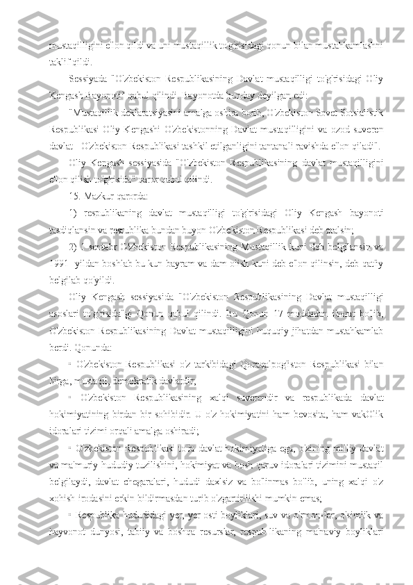 mustaqilligini e'lon qildi va uni mustaqillik to'g'risidagi qonun bilan mustahkamlashni
taklif qildi.
Sessiyada   "O'zbekiston   Respublikasining   Davlat   mustaqilligi   to'g'risidagi   Oliy
Kengash Bayonoti" qabul qilindi. Bayonotda bunday deyilgan edi:
"Mustaqillik deklaratsiyasini amalga oshira borib, O'zbekiston Sovet Sotsialistik
Respublikasi   Oliy   Kengashi   O'zbekistonning   Davlat   mustaqilligini   va   ozod   suveren
davlat - O'zbekiston Respublikasi tashkil etilganligini tantanali ravishda e'lon qiladi".
Oliy   Kengash   sessiyasida   "O'zbekiston   Respublikasining   davlat   mustaqilligini
e'lon qilish to'g'risida" qaror qabul qilindi.
15. Mazkur qarorda:
1)   respublikaning   davlat   mustaqilligi   to'g'risidagi   Oliy   Kengash   bayonoti
tasdiqlansin va resrublika bundan buyon O'zbekiston Respublikasi deb atalsin;
2)   1-sentabr   O'zbekiston   Respublikasining   Mustaqillik   kuni   deb   belgilansin   va
1991- yildan boshlab bu kun bayram va dam olish kuni deb e'lon qilinsin, deb qat'iy
belgilab qo'yildi.
Oliy   Kengash   sessiyasida   "O'zbekiston   Respublikasining   Davlat   mustaqilligi
asoslari   to'g'risida"gi   Qonun   qabul   qilindi.   Bu   Qonun   17   moddadan   iborat   bo'lib,
O'zbekiston   Respublikasining   Davlat   mustaqilligini   huquqiy   jihatdan   mustahkamlab
berdi. Qonunda:
•   O'zbekiston   Respublikasi   o'z   tarkibidagi   Qoraqalpog'iston   Respublikasi   bilan
birga, mustaqil, demokratik davlatdir;
•   O'zbekiston   Respublikasining   xalqi   suverendir   va   respublikada   davlat
hokimiyatining   birdan-bir   sohibidir.   U   o'z   hokimiyatini   ham   bevosita,   ham   vakOlik
idoralari tizimi orqali amalga oshiradi;
• O'zbekiston Respublikasi  to'la davlat hokimiyatiga ega, o'zining milliy davlat
va ma'muriy-hududiy tuzilishini, hokimiyat va bosh-qaruv idoralari tizimini mustaqil
belgilaydi,   davlat   chegaralari,   hududi   daxlsiz   va   bo'linmas   bo'lib,   uning   xalqi   o'z
xohish-irodasini erkin bildirmasdan turib o'zgartirilishi mumkin emas;
• Respublika hududidagi yer, yer  osti  boyliklari, suv va o'rmon-lar, o'simlik va
hayvonot   dunyosi,   tabiiy   va   boshqa   resurslar,   respub-likaning   ma'naviy   boyliklari 