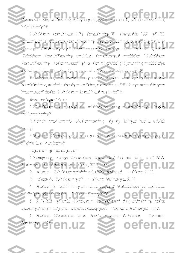 O'zbekiston Respublikasining milliy boyligi, mulki hisoblanadi, deb qonunlashtirilib,
belgilab qo'yildi.
O'zbekiston   Respublikasi   Oliy   Kengashining   VII   sessiyasida   1991-   yil   30-
sentabr kuni "O'zbekiston Respublikasining Davlat mustaqilligi asoslari to'g'risida"gi
Qonunga   Konstitutsiyaviy   qonun   maqomini   berishga   qaror   qilindi.   Qarorda
O'zbekiston   Respublikasining   amaldagi   Konstitutsiyasi   moddalari   "O'zbekiston
Respublikasining   Davlat   mustaqilligi   asoslari   to'grisida"gi   Qonunning   moddalariga
zid kelgan hollarda mazkur Qonunga amal qilinsin, deb belgilab qo'yildi.
Shunday   qilib,   xalqimizning   asriy   orzusi,   umidlari   ushaldi,   ro'yobga   chiqdi.
Mamlakatimiz, xalqimiz siyosiy mutelikdan, asoratdan qutildi. Dunyo xaritasida yana
bitta mustaqil davlat -O'zbekiston Respublikasi paydo bo’ldi.
Savol va topshiriqlar
1.O’zbekistonning   mustaqillikka   erishishi   va   uning   tarixiy   ahamiyati   haqida
ma’lumot bering?
2.Birinchi   prezidentimiz   I.A.Karimovning     siyosiy   faoliyati   haqida   so’zlab
bering?
3.Mustaqil   O’zbekistonning   tarraqiyot   yo’li   va   iqtisodiy   va   siyosiy   jarayonlar
to’g’risida so’zlab bering?
Foydalanilgan adabiyotlar
1.Noveyshaya   istoriya   Uzbekistana:   Uchebnik   /   Pod   red.   d.i.n.,   prof.   M. А .
Raximova. - T.: « А dabiyot uchkunlari», 2018. – 512.
2. Mustaqil O zbekistan tarixining dastlabki saxifalari. - Toshkent, 2000.ʼ
3. Erkaev  А . O zbekiston yo li. - Toshkent: Ma naviyat, 2011. 
ʼ ʼ ʼ
4. Mustaqillik:   Izohli   ilmiy-ommabop   lug at   //   M.	
ʼ А bdullaev   va   boshqalar:
to ldirilgan uchinchi nashr. - Toshkent: Sharq, 2006. 	
ʼ
5. 2017-2021   yillarda   O zbekiston   Respublikasini   rivojlantirishning   beshta	
ʼ
ustuvor yo nalishi bo yicha Harakatlar strategiyasi. – Toshkent: Ma naviyat, 2017.	
ʼ ʼ ʼ
6. Mustaqil   O zbekiston   tarixi.   Mas ul   muharrir  	
ʼ ʼ А .Sabirov.   -   Toshkent:
А kademiya, 2013. 