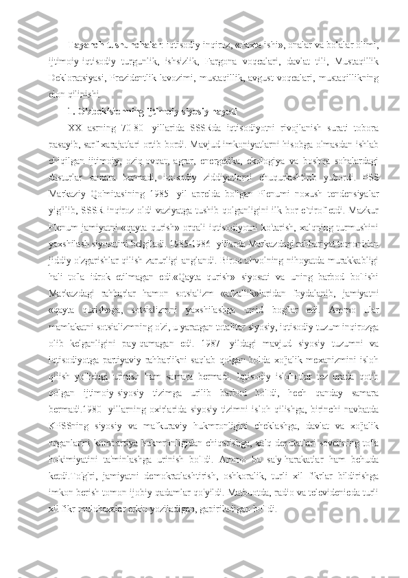 Tayanch tushunchalar : iqtisodiy inqiroz, «Paxta ishi», onalar va bolalar olimi,
ijtimoiy-iqtisodiy   turgunlik,   ishsizlik,   Fargona   voqealari,   davlat   tili,   Mustaqillik
Dekloratsiyasi,   Prezidentlik   lavozimi,   mustaqillik,   avgust   voqealari,   mustaqillikning
elon qilinishi. 
1. O'zbekislonning ijtimoiy-siyosiy hayoti
XX   asrning   70-80-   yillarida   SSSRda   iqtisodiyotni   rivojlanish   surati   tobora
pasayib, sarf-xarajatlari ortib bordi. Mavjud imkoniyatlarni hisobga olmasdan ishlab
chiqilgan   ijtimoiy,   oziq-ovqat,   agrar,   energetika,   ekologiya   va   boshqa   sohalardagi
dasturlar   samara   bermadi,   iqtisodiy   ziddiyatlarni   chuqurlashtirib   yubordi.   PSS
Markaziy   Qo'mitasining   1985-   yil   aprelda   bo'lgan   Plenumi   noxush   tendensiyalar
yig'ilib, SSSR inqiroz oldi  vaziyatga tushib qolganligini ilk bor  e`tirof etdi. Mazkur
Plenum   jamiyatni   «qayta   qurish»   orqali   iqtisodiyotni   ko'tarish,   xalqning   turmushini
yaxshilash siyosatini belgiladi. 1985-1986- yillarda Markazdagi rahbariyat tomonidan
jiddiy o'zgarishlar qilish zarurligi anglandi. Biroq ahvolning nihoyatda murakkabligi
hali   to'la   idrok   etilmagan   edi.«Qayta   qurish»   siyosati   va   uning   barbod   bo'Iishi
Markazdagi   rahbarlar   hamon   sotsializm   «afzallik»laridan   foydalanib,   jamiyatni
«qayta   qurish»ga,   sotsializmni   yaxshilashga   umid   bog'lar   edi.   Ammo   ular
mamlakatni sotsializmning o'zi, u yaratgan totalitar siyosiy, iqtisodiy tuzum inqirozga
olib   kelganligini   pay-qamagan   edi.   1987-   yildagi   mavjud   siyosiy   tuzumni   va
iqtisodiyotga   partiyaviy   rahbarlikni   saqlab   qolgan   holda   xo'jalik   mexanizmini   isloh
qilish   yo'lidagi   urinish   ham   samara   bermadi.   Iqtisodiy   islohotlar   tez   orada   qotib
qolgan   ijtimoiy-siyosiy   tizimga   urilib   barbod   bo'Idi,   hech   qanday   samara
bermadi.1980-   yillarning   oxirlarida   siyosiy   tizimni   isloh   qilishga,   birinchi   navbatda
KPSSning   siyosiy   va   mafkuraviy   hukmronligini   cheklashga,   davlat   va   xo'jalik
organlarini kompartiya hukmronligidan chiqarishga, xalq deputatlari sovetining to'la
hokimiyatini   ta'minlashga   urinish   bo'Idi.   Ammo   bu   sa'y-harakatlar   ham   behuda
ketdi.To'g'ri,   jamiyatni   demokratlashtirish,   oshkoralik,   turli   xil   fikrlar   bildirishga
imkon berish tomon ijobiy qadamlar qo'yildi. Matbuotda, radio va televidenieda turli
xil fikr-mulohazalar erkin yoziladigan, gapiriladigan bo'Idi. 