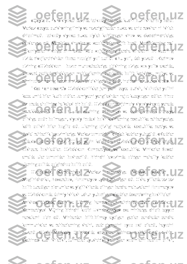 « Qayta qurish » siyosati davrida iqtisodiyotda juda kuchli buzilishlar ro'y berdi.
Markaz «qayta qurish»ning ilmiy va nazariyjihatdan puxta va aniq-ravshan ni ishlab
chiqolmadi.   Iqtisodiy   siyosat   puxta   o'ylab   ko'rilmagan   sinov   va   eksperimentlaiga
asoslangan   edi.   Mamlakat   sinovlar   va   xatolar   bilan   siljib   bordi.   Mamlakatning   real
imkoniyatlari   hisobga   olinmasdan   xalq   xo'jaligining   barcha   sohalarini   bir   vaqtning
o'zida   rivojlantirishdan   iborat   noto'g'ri   yo'l   tutildi.   «Bu   yo`l,-deb   yozadi   I.Karimov
o'zining   «O'zbekiston   -   bozor   munosabatlariga   o'tishning   o'ziga   xos   yo'li»   asarida,
pirovard   natijada   cheklangan   mablag'larning   parokanda   bo'lib   ketishiga,   moliya   va
ta'minot tizimining batamom izdan chiqishiga olib keldi, inqirozni chuqurlashtirdi».
" Kadrlar   desanti»   O'zbekistonliklar   jamiyatni   qayta   qurish,   islohotlar   yo'lini
katta umid bilan kutib oidilar. Jamiyatni yangilashdan najot kutayotgan edilar. Biroq
tez orada aholining hafsalasi  pir bo'Idi. O'zbekistonda ijtimoiy-siyosiy hayot yanada
murakkablashib   bordi.   Bu   o'z   xalqining   or-nomusi   va   qadr-qimmatini   himoya
qilishga   qodir   bo'lmagan,   siyosiy   irodasi   bo'sh   kishilarning   respublika   rahbariyatiga
kelib   qolishi   bilan   bog'liq   edi.   Ularning   ojizligi   natijasida   Respublika   partiya   va
davlal rahbarlik lavozimlariga Markaz tomonidan ko'plab kadrlar yuborildi. «Kadrlar
to'dasi»   deb   nom   olgan   400   ga   yaqin   kelgindilar   O'zbekistonni   o'z   bilganlaricha
boshqara   boshladilar.   O'zbekiston   Kompartiyasi   va   Respublika   Ministrlar   Soveti
amalda   ular   tomonidan   boshqarildi.   Birinchi   lavozimda   o'tirgan   mahalliy   kadrlar
ularning qo'lida qo'g'irchoq bo'lib qoldi.
O'zbekiston   Kompartiyasi   Markaz   qo'mi t a siga   Moskva   vakillari   -
Mogilnichenko, Bessarabov, Ponomaryov uya qurib olgan edi. O'sha yillarda tez-tez
bo'lib turadigan plenumlar va yig'ilishlarda qilingan barcha ma'ruzalarni Ponomaryov
va O'zbekistonda doimiy ishlash uchun yuborilgan «kadrlar desanti»ning boshliqlari -
Anishev,   Ogarek,   Satin   va   ularning   hamtovoqlari   tahrir   qilardilar.   O'zbekiston
Kompartiyasi   MQning   birinchi   kotibi   Usmonxo'jayev   esa   minbarga   chiqib   tayyor
narsalarni   o'qir   edi.   Minbardan   bilib-bilmay   aytilgan   gaplar   qanchadan-qancha
kommunistlar   va   rahbarlarning   sha'ni,   qadr-qiymatini   oyoq   osti   qilardi,   hayotini
buzardi.   O'zKP   Markaziy   Qo'mitasida   «pinxona   kabinet»   tashkil   topdi.   Ushbu
«kabinet» kuch ishlatish, tuhmatlar uyushtirish yo'li bilan xodimlarni badnom qilish, 