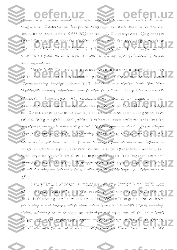 respublikaga   mutlaqo   aloqasi   bo'lmagan   avanturistik   qarorlarni   tiqishtirish   biian
shug'ullandi.   O'zbekistonda   faoliyat   ko'rsatayotgan   «pinxona   kabinet»   va   «kadrlar
desanti»ning   tashkilotchisi   KPSS   MQning   kotibi   E.K.Ligachyov   edi.   Qo'g'irchoqqa
aylantirilgan mahalliy rahbarlar «kadrlar to'dasi» tomonidan tayyorlangan qarorlarga
imzo   chekishardi,   xolos.   Ularning   sovet   hokimiyatining   ko'zbo'yamachilik,
shovinistik siyosati  va uni amalga oshiruvchilar  oldidagi  ojizligi, itoatkorligi  xalqqa
qimmatga tushdi.
"Paxta   ishi ".   O'zbekistonda   «o'zbeklar   ishi»,   «paxta   ishi»   deb   atalgan   jinoiy
ishlar   to'qib   chiqarildi.   Moskvadan   yuborilgan   Gdlyan   va   Ivanov   guruhi
O'zbekistonning   boshiga   tushgan   kulfat   bo'ldi.   Guruh   a'zolari   hech   kim   bilan
hisoblashib   o'tirmay,   odamlarni   qamash   bilan   shug'ullandi.   Oddiy   dehqondan   tortib
O'zbekiston   Kompartiyasi   MQ   sekretarlari   va   hukumat   a'zolarigacha   bo'lgan
xodimlami qamash uchun birovlarni  zo'rlab yozdirib olgan bir  parcha qog'oz kifoya
edi. O'zbekistonda qonunchilik buzildi, o'zboshimchalik va qatag'onning yangi davri
avj oldi. Ming-minglab iqtidorli, rahbarlik mahoratini puxta egallagan rahbar kadrlar,
paxtakorlar,   ter   to'kib   mehnat   qilgan   halol   kishilar   qamoqqa   olindi.   Hibsga   olingan
Respublika   partiya   va   davlat   organlarining   rahbarlari   esa   Moskva   qamoqxonalariga
tashlandi.   Tergov   xodimlari   30-   yillarda   ishlatilgan   yaramas   usullardan   foydalanib,
hibsga   olinganlarni   qiynab,   boshqalar   ustidan   to'qilgan   aybnomalarni   ularning   qo'li
bilan   qaytadan   yozdirib   olardi   va   bu   «aybnoma»   tobora   ko'p   begunoh   odamlarni
qamashga   asos   bo'lib   qolardi.   25   mingga   yaqin   kishi   qiynoq   ostiga   olinib,   so'roq
qilindi. 4,5 mingdan ko'proq kishi sud qilinib, turli muddatlarga ozodlikdan mahrum
etildi.
O'sha   yillarda   O'zbekiston   Kompartiyasi   MQning   birinchi   kotibi   bo'lib   uzoq
yillar   ishlagan,   o'zbek   xalqining   baxt-saodati   yo'lida   samarali   faoliyat   ko'rsatgan
Sh.R.   Rashidovning   nomi   ham   badnom   qilindi.   Vafot   etib   ketgan   partiya   va   davlat
arbobining   ruhini   bezovta   qilish   nima   uchun   kerak   bo'lib   qoldi?   O'zbekistonning,
o'zbek   xalqining   sha'ni-shavkati   va   qadr-qiymatini   oyoq   osti   qilish   uchun   kerak
bo'lgan   edi.   Buni   anglamagan,   ayrim   mahalliy   rahbar   xodimlar   o'zboshimcha
qonunbuzarlarga   yordamlashdilar.   Ommaviy   axborot   vositalari   xalqni   dalil-isbotsiz 