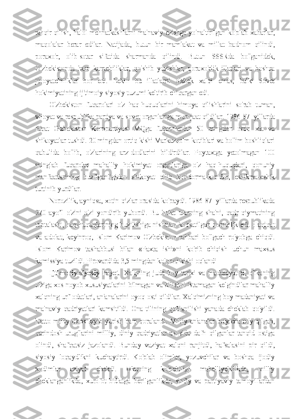 tahqir qilish, halol mehnatkashlarni ma'naviy ezishga yo'naltirilgan ko'plab xabarlar,
maqolalar   berar   edilar.   Natijada,   butun   bir   mamlakat   va   millat   badnom   qilindi,
poraxo'r,   olib-sotar   sifatida   sharmanda   qilindi.   Butun   SSSRda   bo'lganidek,
O'zbekistonda   ham   kamchiliklar,   qo'shib   yozishlar,   poraxo'rlik   illatlari   va   boshqa
jinoyatchiliklar   bor   edi.   Lekin   bu   illatlarni   o'zbek   xalqi   emas,   balki   Sovet
hokimiyatining ij'timoiy-siyosiy tuzumi keltirib chiqargan edi.
O'zbekiston   fuqarolari   o'z   haq-huquqlarini   himoya   qilishlarini   so'rab   tuman,
viloyat va respublika partiya va sovet organlariga murojaat qildilar.  1986-87- yillarda
faqat   O'zbekiston   Kompartiyasi   MQga   fuqarolardan   50   mingdan   ortiq   xat   va
shikoyatlar tushdi. 20 mingdan ortiq kishi Markazqo'm kotiblari va bo'lim boshliqlari
qabulida   bo'lib,   o'zlarining   arz-dodlarini   bildirdilar.   Poytaxtga   yetolmagan   100
minglab   fuqarolar   mahalliy   hokimiyat   organlariga   o'z   haq-huquqlari,   qonuniy
manfaatlarining   buzilganligidan   shikoyat   qilib   koridorma-koridor,   eshikma-eshik
turtinib yurdilar.
Norozilik, ayniqsa, xotin-qizlar orasida ko'paydi. 1986-87- yillarda respublikada
270   ayo’l   o'zini-o'zi   yondirib   yubordi.   Bu   holat   ularning   sha'ni,   qadr-qiymatining
toptalashi, haq-huquqlarining buzilishiga nisbatan ko'rsatilgan norozilik edi. Haqiqat
va   adolat,   keyinroq,   Islom   Karimov   O'zbekiston   rahbari   bo'lgach   ro'yobga   chiqdi.
Islom   Karimov   tashabbusi   bilan   «Paxta   ishi»ni   ko'rib   chiqish   uchun   maxsus
komissiya tuzildi. Pirovardida 3,5 mingdan ko'proq kishi oqlandi
Ijtimoniy-siyosiy   hayot .   Xalqning   juda   boy   tarixi   va   madaniyatini,   o'lkaning
o'ziga xos noyob xususiyatlarini bilmagan va bilishni istamagan kelgindilar mahalliy
xalqning urf-odatlari, an'analarini oyoq-osti qildilar. Xalqimizning boy madaniyati va
ma'naviy   qadriyatlari   kamsitildi.   Ona   tilining   qo'llanilishi   yanada   cheklab   qo'yildi.
Hatto  milliy  libos   kiyib  yurish   ham   qoralandi.  Milliy   an'analar  bo'yicha   to'y   qilgan,
qarindosh-urug'larini   milliy,   diniy   qadriyatlar   asosida   dafn   qilganlar   tanqid   ostiga
olindi,   shafqatsiz   jazolandi.   Bunday   vaziyat   xalqni   ranjitdi,   hafsalasini   pir   qildi,
siyosiy   loqaydlikni   kuchaytirdi.   Ko'plab   olimlar,   yozuvchilar   va   boshqa   ijodiy
xodimlar   aziyat   chekdi.   Ularning   ko'pchiligi   mahalliychilikda,   milliy
cheklanganlikda,   xurofot-bid'atga   berilganlikda,   sinfiy   va   partiyaviy   tamoyillardan 