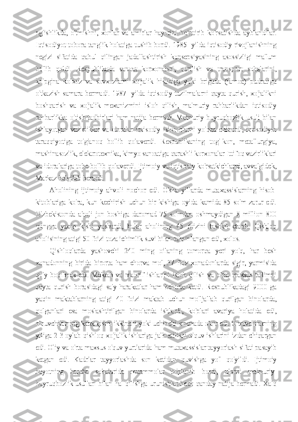 og'ishlikda,   o'tmishni,   xonlar   va   amirlar   hayotini   bo'rttirib   ko'rsatishda   ayblandilar.
Iqtisodiyot tobora tanglik holatiga tushib bordi. 1985- yilda iqtisodiy rivojlanishning
negizi   sifatida   qabul   qilingan   jadallashtirish   konsepsiyasining   asossizligi   ma'lum
bo'lib   qoldi.   Respublikada   sanoat   korxonalari,   qurilish   va   transport   sohalarini,
ko'pgina   kolxoz   va   sovxozlarni   xo'jalik   hisobiga   yoki   brigada   (jamoa)   pudratiga
o'tkazish   samara  bermadi.  1987-   yilda   iqtisodiy   tuzilmalarni  qayta   qurish,   xo'jalikni
boshqarish   va   xo'jalik   mexanizmini   isloh   qilish,   ma'muriy   rahbarlikdan   iqtisodiy
rahbarlikka   o'tish   tadbirlari   ham   natija   bermadi.   Ma'muriy-buyruqbozlik   usuli   bilan
ishlayotgan   vaziriiklar   va   idoralar   iqtisodiy   islohotlarni   yo'qqa   chiqardi,   iqtisodiyot
taraqqiyotiga   to'g'anoq   bo'lib   qolaverdi.   Respublikaning   tog'-kon,   metallurgiya,
mashinasozlik, elektrotexnika, kimyo sanoatiga qarashli korxonalar Ittifoq vazirliklari
va idoralariga tobe bo'lib qolaverdi. Ijtimoiy va iqtisodiy ko'rsatkichlarni, avvalgidek,
Markaz belgilab berardi.
Aholining   ijtimoiy   ahvoli   nochor   edi.   O'sha   yillarda   mutaxassislarning   hisob-
kitoblariga   ko'ra,   kun   kechirish   uchun   bir   kishiga   oyida   kamida   85   so'm   zarur   edi.
O'zbekistonda   aholi   jon   boshiga   daromad   75   so'mdan   oshmaydigan   8   million   800
mingga   yaqin   kishi   yashardi,   bular   aholining   45   foizini   tashkil   etardi.   Qishloq
aholisining atigi 50 foizi toza ichimlik suvi bilan ta'minlangan edi, xolos.
Qishloqlarda   yashovchi   240   ming   oilaning   tomorqa   yeri   yo'q,   har   besh
xonadonning   birida   birorta   ham   chorva   mol,   37   foiz   xonadonlarda   sigir,   yarmisida
qo'y   boqilmas   edi.   Maktab   va   maorif   ishlarini   isloh   qilish   va   o'rta   maxsus   ta'limni
qayta   qurish   borasidagi   sa'y-harakatlar   ham   behuda   ketdi.   Respublikadagi   9000   ga
yaqin   maktablarning   atigi   40   foizi   maktab   uchun   mo'ljallab   qurilgan   binolarda,
qolganlari   esa   moslashtirilgan   binolarda   ishlardi,   ko'plari   avariya   holatida   edi,
o'quvchilarning katta qismi ikkinchi yoki uchinchi smenada o'qir edi. O'quvchilarning
yiliga 2-3 oylab qishloq xo'jalik ishlariga jalb etilishi o'quv ishlarini izdan chiqargan
edi. Oliy va o'rta maxsus o'quv yurtlarida ham mutaxassislar tayyorlash sifati pasayib
ketgan   edi.   Kadrlar   tayyorlashda   son   ketidan   quvishga   yo'l   qo'yildi.   Ijtimoiy
hayotning   barcha   sohalarida   muammolar   to'planib   bordi,   ularni   ma'muriy-
buyruqbozlik usullari bilan hal qilishga urunishlar hech qanday natija bermadi. Xalq 