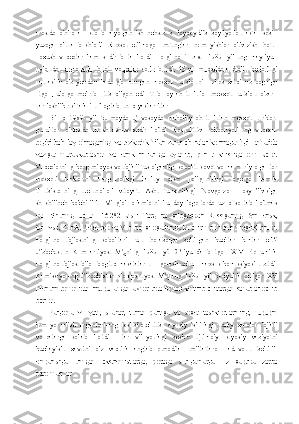 orasida   pinhona   o'sib   borayotgan   ishonchsizlik,   loyqaydlik   kayfiyatlari   asta-   sekin
yuzaga   chiqa   boshladi.   Ruxsat   etilmagan   mitinglar,   namoyishlar   o'tkazish,   hatto
noxush   voqealar   ham   sodir   bo'la   bordi.   Farg'ona   fojiasi.   1989-   yilning   may-iyun
oylarida   Farg'onada   fojiali   voqealar   sodir   bo'ldi.   45   yil   muqaddam   Stalin   bedodligi
natijasida   o'z   yeridan   badarg'a   qilingan   mesxeti   turklarini   o'zbek   xalqi   o'z   bag'riga
olgan,   ularga   mehribonlik   qilgan   edi.   Tub   joy   aholi   bilan   mesxeti   turklari   o'zaro
qardoshlik rishtalarini bog'lab, inoq yashardilar.
Biroq   1989-   yil   20-mayda   Quvasoyda   mahalliy   aholi   bilan   mesxeti   turklari
guruhlari   o'rtasida   mushtlashuv   sodir   bo'ldi.   Respublika   rahbariyatining   voqeani
to'g'ri  baholay olmaganligi  va tezkorlik bilan zarur  choralar  ko'rmaganligi  oqibatida
vaziyat   murakkablashdi   va   etnik   mojaroga   aylanib,   qon   to'kilishiga   olib   keldi.
Voqealarning keng miqyos va fojiali tus olganligi sababli sovet va ma'muriy organlar
mesxeti   turklarini   Farg'onadagi   harbiy   qism   poligonidagi   lagerga   hamda
Tojikistonning   Leninobod   viloyati   Asht   tumanidagi   Novgarzon   posyo’lkasiga
shoshilinch   ko'chirildi.   Minglab   odamlarni   bunday   lagerlarda   uzoq   saqlab   bo'lmas
edi.   Shuning   uchun   16.282   kishi   Farg'ona   viloyatidan   Rossiyaning   Smolensk,
Orlovsk, Kursk, Belgorod va Voronej viloyatlariga ko'chirib olib borib joylashtirildi.
Farg'ona   fojiasining   sabablari,   uni   harakatga   keltirgan   kuchlar   kimlar   edi?
O'zbekiston   Kompartiyasi   MQning   1989-   yil   23-iyunda   bo'lgan   XIV   Plenumida
Farg'ona fojiasi bilan bog'liq masalalarni o'rganish uchun maxsus komissiyasi tuzildi.
Komissiyaning   O'zbekiston   Kompartiyasi   MQning   1989-   yil   29-iyulda   bo'lgan   XV
Plenumi tomonidan ma'qullangan axborotida fojiani keltirib chiqargan sabablar ochib
berildi.
Farg'ona   viloyati,   shahar,   tuman   partiya   va   sovet   tashkilotlarining,   huquqni
himoya   qilish   organlarining   tashkilotchilik,   siyosiy   ishidagi   jiddiy   xatolar   fojiali
voqealarga   sabab   bo'ldi.   Ular   viloyatdagi   keskin   ijtimoiy,   siyosiy   vaziyatni
kuchayishi   xavfini   o'z   vaqtida   anglab   etmadilar,   millatlararo   adovatni   keltirib
chiqarishga   uringan   ekstremistlarga,   poraga   sotilganlarga   o'z   vaqtida   zarba
berolmadilar. 