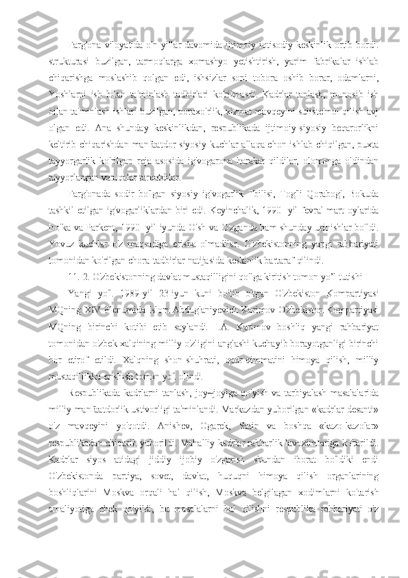 Farg'ona viloyatida o'n yillar  davomida ijtimoiy-iqtisodiy keskinlik ortib bordi.
strukturasi   buzilgan,   tarmoqlarga   xomashyo   yetishtirish,   yarim   fabrikalar   ishlab
chiqarishga   moslashib   qolgan   edi,   ishsizlar   soni   tobora   oshib   borar,   odamlarni,
Yoshlarni   ish   bilan   ta'minlash   tadbirlari   ko'rilmasdi.   Kadrlar   tanlash,   munosib   ish
bilan ta'minlash ishlari buzilgan, poraxo'rlik, xizmat mavqeyini suiiste'mol qilish avj
olgan   edi.   Ana   shunday   keskinlikdan,   respublikada   ijtimoiy-siyosiy   beqarorlikni
keltirib chiqarishdan  manfaatdor  siyosiy kuchlar allaqa-chon ishlab chiqilgan, puxta
tayyorgarlik   ko'rilgan   reja   asosida   ig'vogarona   harakat   qildilar,   olomonga   oldindan
tayyorlangan varaqalar tarqatdilar.
Farg'onada   sodir   bo'lgan   siyosiy   ig'vogarlik   Tbilisi,   Tog'li   Qorabog',   Bokuda
tashkil  etilgan ig'vogarliklardan biri  edi.   Keyinchalik, 1990- yil fevral-mart  oylarida
Bo'ka va Parkent, 1990- yil iyunda O'sh va O'zganda ham shunday urinishlar bo'ldi.
Yovuz   kuchlar   o'z   maqsadiga   erisha   olmadilar.   O'zbekistonning   yangi   rahbariyati
tomonidan ko'rilgan chora-tadbirlar natijasida keskinlik bartaraf qilindi.
11. 2. O'zbekistonning davlat mustaqilligini qo'lga kiritish tomon yo’l tutishi
Yangi   yo'l.   1989-yil   23-iyun   kuni   bo'lib   o'tgan   O'zbekiston   Kompartiyasi
MQning XIV Plenumida Islom Abdug'aniyevich Karimov O'zbekiston Kompartiyasi
MQning   birinchi   kotibi   etib   saylandi.   I.A.   Karimov   boshliq   yangi   rahbariyat
tomonidan o'zbek xalqining milliy o'zligini anglashi kuchayib borayotganligi birinchi
bor   etirof   etildi.   Xalqning   shon-shuhrati,   qadr-qimmatini   himoya   qilish,   milliy
mustaqillikka erishish tomon yo'l olindi.
Respublikada   kadrlarni   tanlash,   joy~joyiga   qo'yish   va   tarbiyalash   masalalarida
milliy manfaatdorlik ustivorligi ta'minlandi. Markazdan yuborilgan «kadrlar desanti»
o'z   mavqeyini   yo'qotdi.   Anishev,   Ogarek,   Satin   va   boshqa   «kazo-kazolar»
respublikadan chiqarib yuborildi. Mahalliy kadrlar rahbarlik lavozimJariga ko'tarildi.
Kadrlar   siyos   atidagi   jiddiy   ijobiy   o'zgarish   shundan   iborat   bo'ldiki   endi
O'zbekistonda   partiya,   sovet,   davlat,   huquqni   himoya   qilish   organlarining
boshliqlarini   Moskva   orqali   hal   qilish,   Moskva   belgilagan   xodimlarni   ko'tarish
amaliyotiga   chek   qo'yildi,   bu   masalalarni   hal   qilishni   respublika   rahbariyati   o'z 