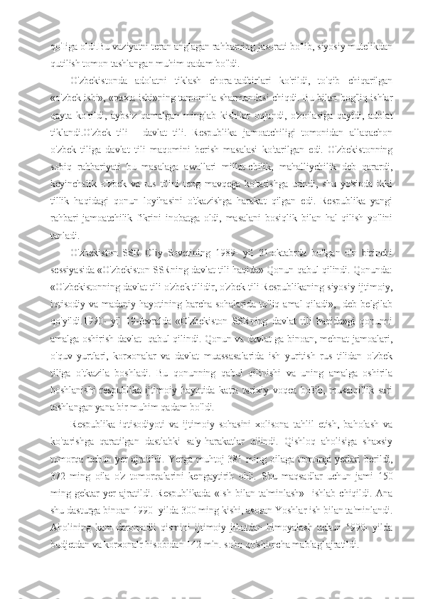 qo'Iiga oldi.Bu vaziyatni teran anglagan rahbarning jasorati bo'lib, siyosiy mutelikdan
qutilish tomon tashlangan muhim qadam bo'ldi.
O'zbekistonda   adolatni   tiklash   chora-tadbirlari   ko'rildi,   to'qib   chiqarilgan
«o'zbek ishi», «paxta ishi»ning tamomila sharmandasi chiqdi. Bu bilan bog'liq ishlar
qayta   ko'rildi,   aybsiz   qamalgan   minglab   kishilar   oqlandi,   o'zoilasiga   qaytdi,   adolat
tiklandi.O'zbek   tili   -   davlat   tili.   Respublika   jamoatchiligi   tomonidan   allaqachon
o'zbek   tiliga   davlat   tili   maqomini   berish   masalasi   ko'tarilgan   edi.   O'zbekistonning
sobiq   rahbariyati   bu   masalaga   awallari   millat-chilik,   mahalliychilik   deb   qarardi,
keyinchalik   o'zbek   va   rus   tilini   teng   mavqega   ko'tarishga   urindi,   shu   yo'sinda   ikki
tillik   haqidagi   qonun   loyihasini   o'tkazishga   harakat   qilgan   edi.   Respublika   yangi
rahbari   jamoatchilik   fikrini   inobatga   oldi,   masalani   bosiqlik   bilan   hal   qilish   yo'lini
tanladi.
O'zbekiston   SSR   Oliy   Sovetining   1989-   yil   21-oktabrda   bo'lgan   o'n   birinchi
sessiyasida «O'zbekiston SSRning davlat tili haqida» Qonun qabul qilindi. Qonunda:
«O'zbekistonning davlat tili o'zbek tilidir, o'zbek tili Respublikaning siyosiy-ijtimoiy,
iqtisodiy va madaniy hayotining barcha sohalarida  to'liq amal  qiladi», -deb  belgilab
qo'yildi.1990-   yil   19-fevralda   «O'zbekiston   SSRning   davlat   tili   haqida»gi   qonunni
amalga oshirish davlat   qabul qilindi. Qonun va davlat ga binoan, mehnat jamoalari,
o'quv   yurtlari,   korxonalar   va   davlat   muassasalarida   ish   yuritish   rus   tilidan   o'zbek
tiliga   o'tkazila   boshladi.   Bu   qonunning   qabul   qilinishi   va   uning   amalga   oshirila
boshlanishi   respublika   ijtimoiy   hayotida   katta   tarixiy   voqea   bo'lib,   mustaqillik   sari
tashlangan yana bir muhim qadam bo'ldi.
Respublika   iqtisodiyoti   va   ijtimoiy   sohasini   xolisona   tahlil   etish,   baholash   va
ko'tarishga   qaratilgan   dastlabki   sa'y-harakatlar   qilindi.   Qishloq   aholisiga   shaxsiy
tomorqa  uchun   yer  ajratildi.  Yerga  muhtoj   381  ming  oilaga   tomorqa  yerlari  berildi,
372   ming   oila   o'z   tomorqalarini   kengaytirib   oldi.   Shu   maqsadlar   uchun   jami   150
ming   gektar   yer   ajratildi.   Respublikada   «Ish   bilan   ta'minlash»     ishlab   chiqildi.   Ana
shu dasturga binoan 1990- yilda 300 ming kishi, asosan Yoshlar ish bilan ta'minlandi.
Aholining   kam   daromadli   qismini   ijtimoiy   jihatdan   himoyalash   uchun   1990-   yilda
budjetdan va korxonalr hisobidan 142 mln. so'm qo'shimcha mablag' ajratildi.  