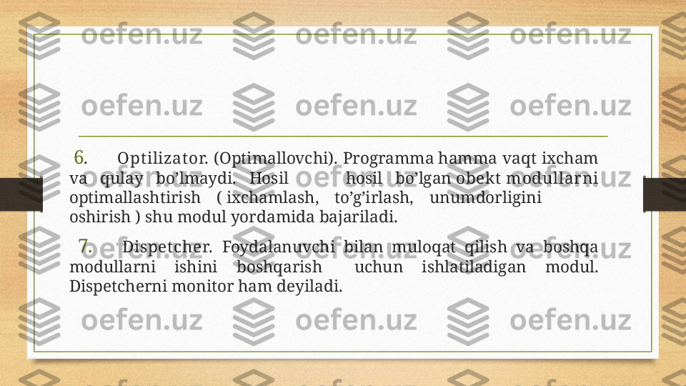   6 . Optilizator.  (Optimallovchi).  Programma hamma  vaqt  ixcham 
va  qulay  bo’lmaydi.  Hosil  hosil  bo’lgan  obek t  modullarni 
optimallashtirish  ( ixchamlash,  to’g’irlash,  unumdorligini 
oshirish ) shu modul yordamida bajariladi.
  7. Dispetcher.  Foydalanuvchi  bilan  muloqat  qilish  va  boshqa 
modullarni  ishini  boshqarish  uchun  ishlatiladigan  modul. 
Dispetcherni monitor ham deyiladi.
  