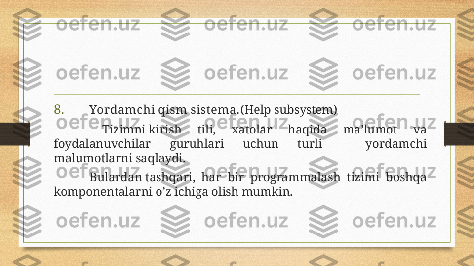 8 . Yor damchi qism sist ema. (Help subsystem)
  Tizimni kirish  tili,  xatolar  haqida  ma’lumot  va 
foydalanuvchilar  guruhlari  uchun  turli  yordamchi 
malumotlarni saqlaydi.
Bulardan tashqari,  har  bir  programmalash  tizimi  boshqa 
komponentalarni o’z ichiga olish mumkin. 