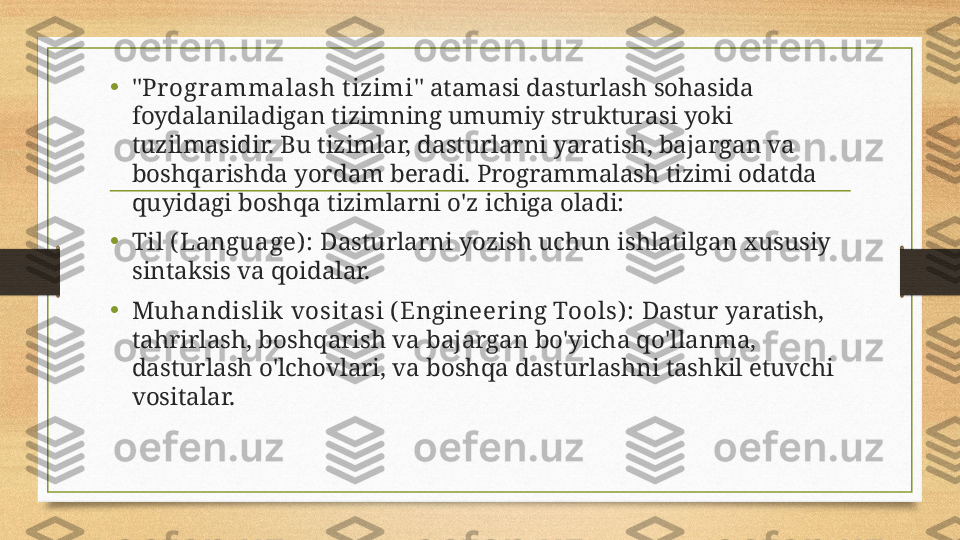 • " Pr ogrammalash t izimi " atamasi dasturlash sohasida 
foydalaniladigan tizimning umumiy strukturasi yoki 
tuzilmasidir. Bu tizimlar, dasturlarni yaratish, bajargan va 
boshqarishda yordam beradi. Programmalash tizimi odatda 
quyidagi boshqa tizimlarni o'z ichiga oladi:
• Til ( Language) :  Dasturlarni yozish uchun ishlatilgan xususiy 
sintaksis va qoidalar.
• Muhandislik vosit asi (Engineer ing Tools) :  Dastur yaratish, 
tahrirlash, boshqarish va bajargan bo'yicha qo'llanma, 
dasturlash o'lchovlari, va boshqa dasturlashni tashkil etuvchi 
vositalar. 