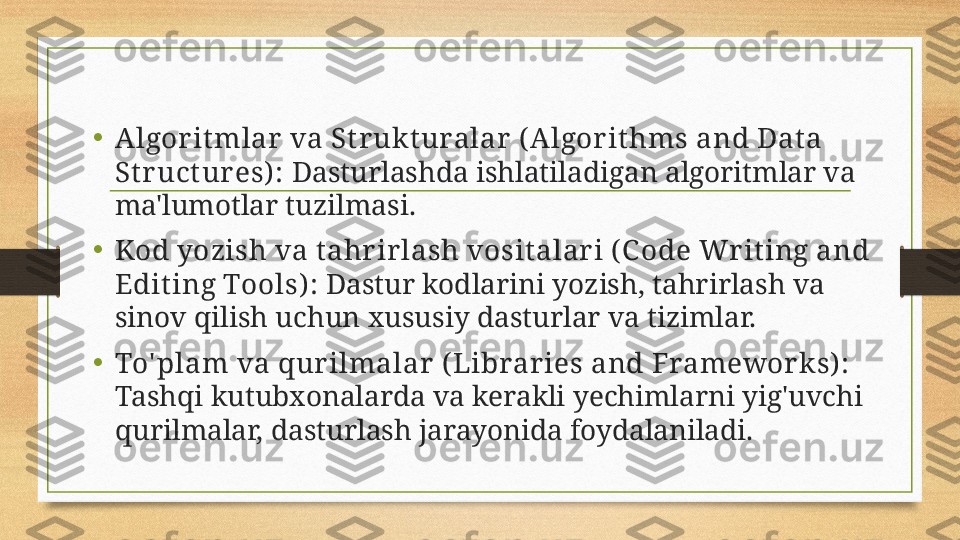 •
Algorit mlar va St r ukt uralar ( Algor it hms and Dat a 
St ruct ures):  Dasturlashda ishlatiladigan algoritmlar va 
ma'lumotlar tuzilmasi.
•
Kod yozish va t ahrirlash vosit alari ( C ode Writ ing and 
Edit ing Tools) :  Dastur kodlarini yozish, tahrirlash va 
sinov qilish uchun xususiy dasturlar va tizimlar.
• To' plam va qur ilmalar (Libraries and Frameworks):  
Tashqi kutubxonalarda va kerakli yechimlarni yig'uvchi 
qurilmalar, dasturlash jarayonida foydalaniladi. 