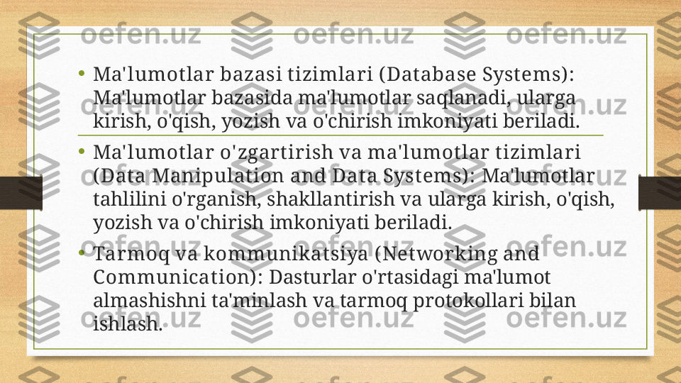 •
Ma' lumotlar bazasi tizimlari ( Dat abase Systems) :  
Ma'lumotlar bazasida ma'lumotlar saqlanadi, ularga 
kirish, o'qish, yozish va o'chirish imkoniyati beriladi.
•
Ma' lumotlar o' zgartirish va ma' lumotlar tizimlari 
( Dat a Manipulat ion and Data Systems) :  Ma'lumotlar 
tahlilini o'rganish, shakllantirish va ularga kirish, o'qish, 
yozish va o'chirish imkoniyati beriladi.
•
Tarmoq va kommunikatsiya ( Net working and 
Communicat ion) :  Dasturlar o'rtasidagi ma'lumot 
almashishni ta'minlash va tarmoq protokollari bilan 
ishlash. 