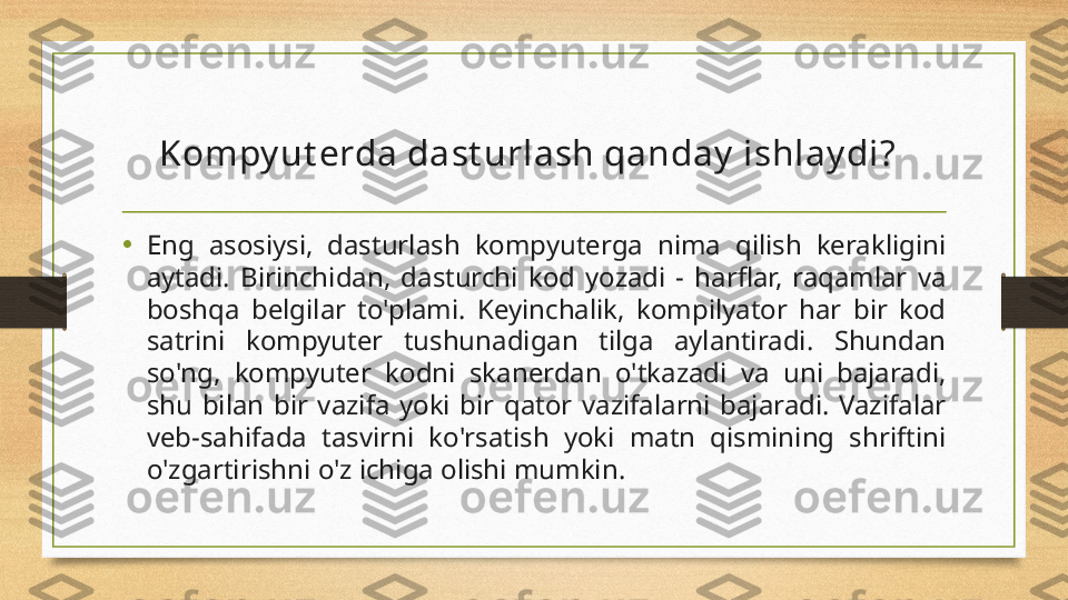 Kompy ut erda dast urlash qanday  ishlay di?
•
Eng  asosiysi,  dasturlash  kompyuterga  nima  qilish  kerakligini 
aytadi.  Birinchidan,  dasturchi  kod  yozadi  -  harflar,  raqamlar  va 
boshqa  belgilar  to'plami.  Keyinchalik,  kompilyator  har  bir  kod 
satrini  kompyuter  tushunadigan  tilga  aylantiradi.  Shundan 
so'ng,  kompyuter  kodni  skanerdan  o'tkazadi  va  uni  bajaradi, 
shu  bilan  bir  vazifa  yoki  bir  qator  vazifalarni  bajaradi.  Vazifalar 
veb-sahifada  tasvirni  ko'rsatish  yoki  matn  qismining  shriftini 
o'zgartirishni o'z ichiga olishi mumkin.  