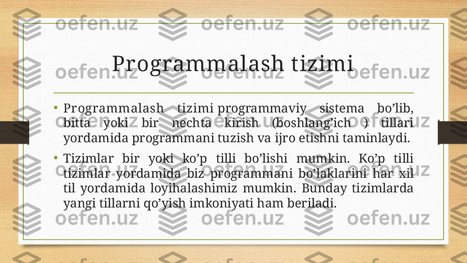 Pr ogrammalash t izimi
•
Programmalash  t izimi  programmaviy  sistema  bo’lib, 
bitta  yoki  bir  nechta  kirish  (boshlang’ich  )  tillari 
yordamida programmani tuzish va ijro etishni taminlaydi.
•
Tizimlar  bir  yoki  ko’p  tilli  bo’lishi  mumkin.  Ko’p  tilli 
tizimlar  yordamida  biz  programmani  bo’laklarini  har  xil 
til  yordamida  loyihalashimiz  mumkin.  Bunday  tizimlarda 
yangi tillarni qo’yish imkoniyati ham beriladi. 