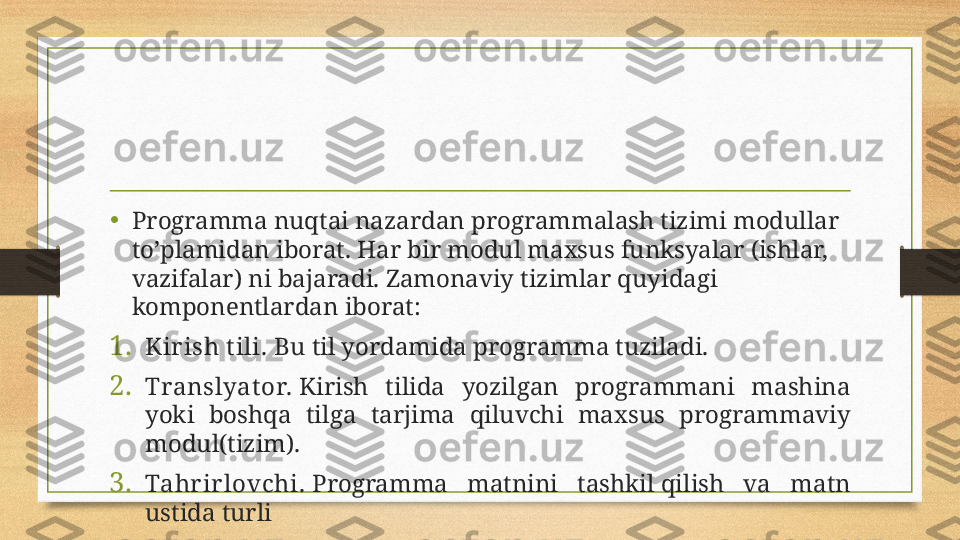 •
Programma nuqtai nazardan programmalash tizimi modullar 
to’plamidan iborat. Har bir modul maxsus funksyalar (ishlar, 
vazifalar) ni bajaradi. Zamonaviy tizimlar quyidagi 
komponentlardan iborat:
1. Kir ish t ili.  Bu til yordamida programma tuziladi.
2. Translyat or.  Kirish  tilida  yozilgan  programmani  mashina 
yoki  boshqa  tilga  tarjima  qiluvchi  maxsus  programmaviy 
modul(tizim).
3. Tahr ir lovchi.  Programma  matnini  tashkil qilish  va  matn 
ustida turli 