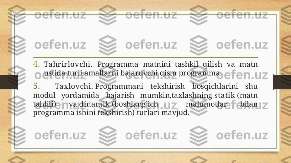 4. Tahr ir lovchi.   Programma  matnini  tashkil  qilish  va  matn 
ustida turli amallarni bajaruvchi qism   programma. 
5. Tax lovchi.  Programmani  tekshirish  bosqichlarini  shu 
modul  yordamida  bajarish  mumkin.taxlashning  st at ik  (matn 
tahlili)  va  dinamik  (boshlang’ich  malumotlar  bilan 
programma ishini tekshirish) turlari mavjud. 