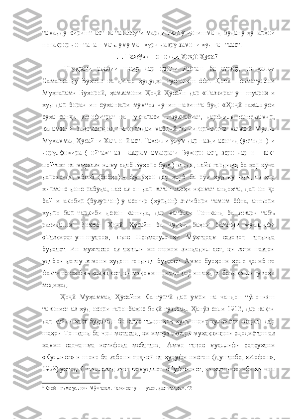 тамаддунсиришт аст ва тавассути марди оқилу донишманд будану ҳунарҳои
нотакрор доштанаш маълуму машҳури давру замони худ гаштааст.
1.1. Паж ҳишот оиди Ҳо  Ҳусайнӯ ҷӣ
  Шуҳрати   адабии   шоир   дар   овони   ҳаёташ   ба   атроф,   то   ҳадди
Самарқанду   Бухоро   ва   дигар   ҳудудҳо   густариш   ёфт.   Қор   Неъматуллои	
ӣ
Муҳтарами   Бухоро ,   ҳамзамони   Ҳо   Ҳусайн   дар   «Тазкират-уш-шуаро»-и	
ӣ ҷӣ
худ   дар   бораи   ин   суханвари   мумтоз   чунин   навишта   буд:   «Ҳо   тахаллуси	
ҷӣ
сухансан и   волофитрат   ва   нуктараси   нозуктабиат,   дарёдили   сонеъзамир,	
ҷ
қаламзани   бадеъпардоз,   нигорандаи   мабон   ва   нигористони   маъон   Мулло	
ӣ ӣ
Муҳаммад Ҳусайни Хатлон  аст. Таҳсили улум дар назди асотид (устодон)-и	
ӣ
дорулфохира   (пойтахт   аз   назарам   амаорати   Бухоро   аст,   зеро   дар   он   вақт
пойтахт ва маркази илму адаб Бухоро буда) карда, пайк гардида, ба ҳар к ча	
ӯ
даррасида,   абвоб   (бобҳо)-и   фут ҳро   дар   ҳарб   ба   р и   худ   кушода,   аз   ҳар	
ӯ ӯ
хирмане   доне   рабуда,   пас   аз   он   дар   ватан   тарҳи   иқомат   андохта,   дар   он   о	
ҷ
байни   акобир   (бузургон)-у   асоғир   (хурдон)   эътибори   тамом   ёфта,   ашъори
худро   бар   таркиби   девон   кашида,   дар   матбааи   Тошканд   ба   зевари   табъ
расида…» 1
  Воқеан   Ҳо   Ҳусайн   ба   чунин   баҳои   баланди   муаллифи	
ҷӣ
«Тазкират-уш-шуаро»,   яъне   Неъматуллоҳи   М ҳтарам   сазовор   гардида	
ӯ
будааст.   Ин   мухтасар   аз   аҳволи   ин   шоири   зиндадил   аст,   ки   зери   назари
удабои   давру   замони   худаш   гардида   будааст.   Аммо   бурҳони   хеле   олиб   ва	
ҷ
факти тавсифии дақиқ аст, ки мақоми шоирро дар ин аҳд ва баъд аз он гувоҳ	
ӣ
медиҳад. 
Ҳо   Муҳаммад   Ҳусайни   Кангурт   дар   умри   на   чандон   т лонияш	
ҷӣ ӣ ӯ
тавонист аз худ осори гаронбаҳое  боқ  гузорад.  Ҳан з соли 1913, дар вақти	
ӣ ӯ
дар қайди ҳаёт буданаш бо саъю талошҳои худи шоир куллиёти осораш дар
шаҳри Тошканд ба чоп мерасад, ки имр з аксари муҳаққиқони э одиёташ аз
ӯ ҷ
ҳамин   сарчашма   истифода   мебаранд.   Аммо   тавре   муаллифи   сарсухани
«Куллиёт»-и шоир ба забони то ик  ва ҳуруфи ниёгон (Душанбе, «Ирфон»,	
ҷ ӣ
1998) устод Қ. Чиллазод зикр намудааст: «Гуфтанист, ки хатти котиби ин чоп
1
  Қор  Неъматуллоҳи Мўҳтарам. Тазкират-уш-шуаро. Дастхат, саҳ. 43	
ӣ 