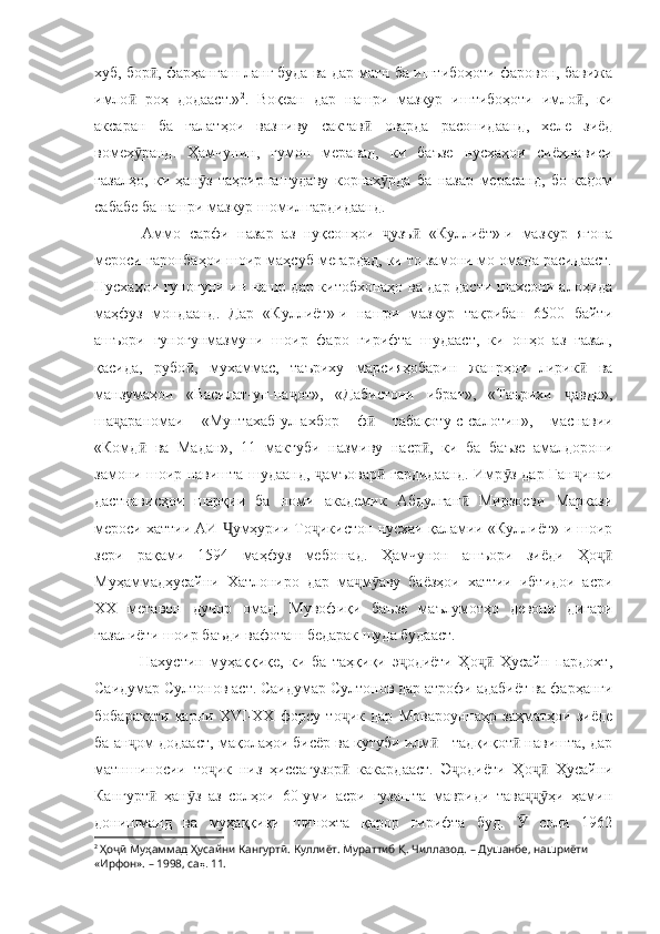 хуб, бор , фарҳангаш ланг буда ва дар матн ба иштибоҳоти фаровон, бавижаӣ
имло   роҳ   додааст.»	
ӣ 2
.   Воқеан   дар   нашри   мазкур   иштибоҳоти   имло ,   ки	ӣ
аксаран   ба   ғалатҳои   вазниву   сактав   оварда   расонидаанд,   хеле   зиёд	
ӣ
вомех ранд.   Ҳамчунин,   гумон   меравад,   ки   баъзе   нусхаҳои   сиёҳнависи	
ӯ
ғазалҳо,   ки   ҳан з   таҳрирнашудаву   корнах рда   ба   назар   мерасанд,   бо   кадом	
ӯ ӯ
сабабе ба нашри мазкур шомил гардидаанд.
  Аммо   сарфи   назар   аз   нуқсонҳои   узъ   «Куллиёт»-и   мазкур   ягона	
ҷ ӣ
мероси гаронбаҳои шоир маҳсуб мегардад, ки то замони мо омада расидааст.
Нусхаҳои гуногуни ин нашр дар китобхонаҳо ва дар дасти шахсони алоҳида
маҳфуз   мондаанд.   Дар   «Куллиёт»-и   нашри   мазкур   тақрибан   6500   байти
ашъори   гуногунмазмуни   шоир   фаро   гирифта   шудааст,   ки   онҳо   аз   ғазал,
қасида,   рубо ,   мухаммас,   таъриху   марсияҳобарин   жанрҳои   лирик   ва	
ӣ ӣ
манзумаҳои   «Василат-ун-на от»,   «Дабистони   ибрат»,   «Таърихи   авда»,	
ҷ ҷ
ша араномаи   «Мунтахаб-ул-ахбор   ф   табақоту-с-салотин»,   маснавии	
ҷ ӣ
«Комд   ва   Мадан»,   11   мактуби   назмиву   наср ,   ки   ба   баъзе   амалдорони	
ӣ ӣ
замони шоир навишта шудаанд,  амъовар  гардидаанд. Имр з дар Ган инаи	
ҷ ӣ ӯ ҷ
дастнависҳои   шарқии   ба   номи   академик   Абдулған   Мирзоеви   Маркази	
ӣ
мероси хаттии АИ  умҳурии То икистон нусхаи қаламии «Куллиёт»-и шоир	
Ҷ ҷ
зери   рақами   1594   маҳфуз   мебошад.   Ҳамчунон   ашъори   зиёди   Ҳо	
ҷӣ
Муҳаммадҳусайни   Хатлониро   дар   ма м аву   баёзҳои   хаттии   ибтидои   асри	
ҷ ӯ
ХХ   метавон   дучор   омад.   Мувофиқи   баъзе   маълумотҳо   девони   дигари
ғазалиёти шоир баъди вафоташ бедарак шуда будааст.
  Нахустин   муҳаққиқе,   ки   ба   таҳқиқи   э одиёти   Ҳо   Ҳусайн   пардохт,	
ҷ ҷӣ
Саидумар Султонов аст. Саидумар Султонов дар атрофи адабиёт ва фарҳанги
бобаракати   қарни   XVI-XX   форсу   то ик   дар   Мовароуннаҳр   заҳматҳои   зиёде	
ҷ
ба ан ом додааст, мақолаҳои бисёр ва кутуби илм  - тадқиқот  навишта, дар	
ҷ ӣ ӣ
матншиносии   то ик   низ   ҳиссагузор   какардааст.  	
ҷ ӣ Э одиёти   Ҳо   Ҳусайни	ҷ ҷӣ
Кангурт   ҳан з   аз   солҳои   60-уми   асри   гузашта   мавриди   тава ҳи   ҳамин	
ӣ ӯ ҷҷӯ
донишманд   ва   муҳаққиқи   шинохта   қарор   гирифта   буд.     соли   1962	
Ӯ
2
  Ҳоҷӣ Муҳаммад Ҳусайни Кангуртӣ. Куллиёт. Мураттиб Қ. Чиллазод.  – Душанбе, нашриёти 
«Ирфон». – 1998, са ҳ.  11. 