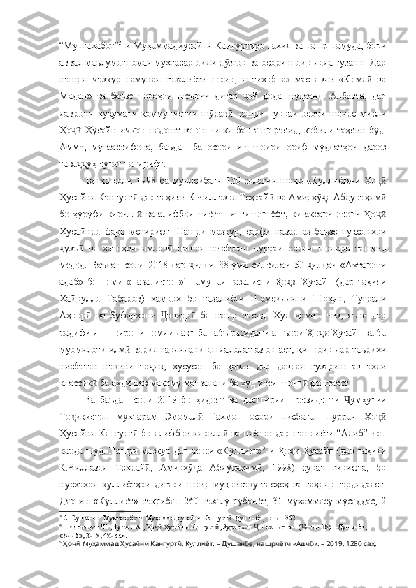 “Мунтахабот” 3
-и Муҳаммадҳусайни Кангуртиро таҳия ва нашр намуда, бори
аввал маълумотномаи мухтасар оиди р згор ва осори шоир дода гузашт. Дарӯ
нашри   мазкур   намунаи   ғазалиёти   шоир,   интихоб   аз   маснавии   «Комд   ва	
ӣ
Мадан»   ва   баъзе   пораҳои   шеърии   дигар   ой   дода   шудаанд.   Албатта,   дар	
ҷ
даврони   ҳукумати   коммунистии   ш рав   нашри   пурраи   осори   шоире   мисли	
ӯ ӣ
Ҳо  Ҳусайн имкон надошт ва он чи ки ба нашр расид, қобили таҳсин буд.	
ҷӣ
Аммо,   мутаассифона,   баъдан   ба   осори   ин   шоири   ориф   муддатҳои   дароз
тава уҳ сурат нагирифт. 
ҷҷ
Танҳо   соли   1998   ба   муносибати   130-солагии   шоир   «Куллиёт»-и   Ҳо	
ҷӣ
Ҳусайни Кангурт  дар таҳияи К.Чиллазод Теҳрай  ва Амирх а Абдураҳим	
ӣ ӣ ӯҷ ӣ
бо ҳуруфи кирилл  ва алифбои ниёгон  интишор ёфт, ки аксари  осори Ҳо
ӣ ҷӣ
Ҳусайнро   фаро   мегирифт.   Нашри   мазкур,   сарфи   назар   аз   баъзе   нуқсонҳои
узъ   ва   хатоҳои   имлов   нашри   нисбатан   пурраи   осори   шоирро   ташкил	
ҷ ӣ ӣ
медод.   Баъдан   соли   2018   дар   илди   38-уми   силсилаи   50- илдаи   «Ахтарони	
ҷ ҷ
адаб»   бо   номи   «Ғазалистон» 4
  намунаи   ғазалиёти   Ҳо   Ҳусайн   (дар   таҳияи	
ҷӣ
Хайрулло   Табаров)   ҳамроҳ   бо   ғазалиёти   Шамсиддини   Шоҳин,   Туғрали
Аҳрор   ва   Зуфархони   авҳар   ба   нашр   расид.   Худ   ҳамин   чиз,   яъне   дар	
ӣ Ҷ ӣ
радифи ин шоирони номии давр ба табъ расидани ашъори Ҳо  Ҳусайн ва ба	
ҷӣ
муомилоти илм  ворид гардидани он далолат аз он аст, ки шоир дар таърихи	
ӣ
нисбатан   навини   то ик,   хусусан   ба   қавле   дар   давраи   гузариш   аз   аҳди	
ҷ
классик  ба аҳди нав мақому манзалати ба худ хоси шоир  доштааст. 	
ӣ ӣ
Ва   баъдан   соли   2019   бо   ҳидоят   ва   дастгирии   Президенти   умҳурии	
Ҷ
То икистон   муҳтарам   Эмомал   Раҳмон   осори   нисбатан   пурраи   Ҳо	
ҷ ӣ ҷӣ
Ҳусайни Кангурт  бо алифбои кирилл  ва ниёгон дар нашриёти “Адиб” чоп	
ӣ ӣ
карда шуд. Нашри мазкур дар асоси «Куллиёт» 5
-и Ҳо  Ҳусайн (дар таҳияи	
ҷӣ
К.Чиллазод   Теҳрай ,   Амирх а   Абдураҳим ,   1998)   сурат   гирифта,   бо	
ӣ ӯҷ ӣ
нусхаҳои   куллиётҳои   дигари   шоир   муқоисаву   тасҳеҳ   ва   таҳрир   гардидааст.
Дар   ин   «Куллиёт»   тақрибан   260   ғазалу   рубоиёт,   31   мухаммасу   мусаддас,   2
3
  С. Султонов. Мунтахоботи Муҳаммадҳусайни Кангурт . Душанбе, соли 1962.	
ӣ
4
  Шамсиддин Ш., Туғрал А., Ҳо  Ҳусайни Кангурт , Зуфархон  . Ғазалистон. ( илди 38). –Душанбе, 	
ҷӣ ӣ Ҷ Ҷ
«Адиб», 2018, 480 саҳ. 
5
  Ҳоҷӣ Муҳаммад Ҳусайни Кангуртӣ. Куллиёт.  – Душанбе, нашриёти «Адиб». – 2019. 1280 саҳ. 