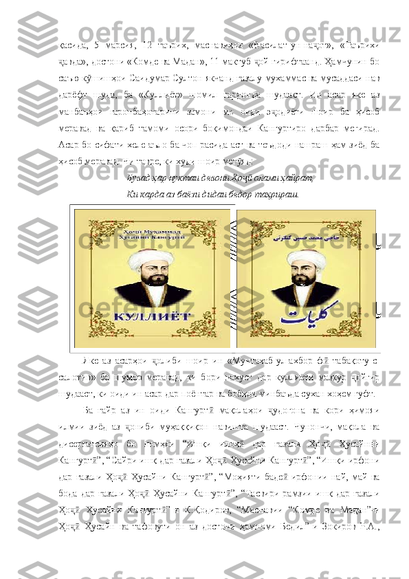 қасида,   5   марсия,   12   таърих,   маснавиҳои   «Василат-ун-на от»,   «Таърихиҷ
авда», достони «Комде ва Мадан», 11 мактуб  ой гирифтаанд. Ҳамчунин бо	
ҷ ҷ
саъю к шишҳои Саидумар Султон якчанд ғазалу мухаммас ва мусаддаси нав	
ӯ
дарёфт   шуда,   ба   «Куллиёт»   шомил   гардонда   шудааст.   Ин   асар   яке   аз
манбаъҳои   гаронбаҳотарини   замони   мо   оиди   э одиёти   шоир   ба   ҳисоб	
ҷ
меравад   ва   қариб   тамоми   осори   боқимондаи   Кангуртиро   дарбар   мегирад.
Асар бо сифати хеле аъло ба чоп расида аст ва теъдоди нашраш ҳам зиёд ба
ҳисоб меравад. Чи тавре, ки худи шоир мег яд:	
ӯ
Бувад ҳар нуктаи девони Ҳо  олами ҳайрат,
ҷӣ
Ки карда аз баёзи дидаи бедор таҳрираш.
Яке   аз   асарҳои   олиби   шоир   ин   «Мунтахаб-ул-ахбор   ф   табақоту-с-	
ҷ ӣ
салотин»   ба   шумор   меравад,   ки   бори   нахуст   дар   куллиёти   мазкур   ойгир	
ҷ
шудааст, ки оиди ин асар дар поёнтар ва бобҳои минбаъда сухан хоҳем гуфт.
Ба   ғайр   аз   ин   оиди   Кангурт   мақолаҳои   удогона   ва   кори   ҳимояи	
ӣ ҷ
илмии   зиёд   аз   ониби   муҳаққиқон   навишта   шудааст.   Чунончи,   мақола   ва	
ҷ
дисертатсияҳо   бо   номҳои   “Ишқи   илоҳ   дар   ғазали   Ҳо   Ҳусайнни	
ӣ ҷӣ
Кангурт ”, “Сайри ишқ дар ғазали Ҳо  Ҳусайни Кангурт ”, “Ишқи ирфони	
ӣ ҷӣ ӣ
дар   ғазали   Ҳо   Ҳусайни   Кангурт ”,   “Моҳияти   баде -ирфонии   най,   май   ва	
ҷӣ ӣ ӣ
бода  дар   ғазали   Ҳо  Ҳусайни  Кангурт ”,  “Тасвири  рамзии  ишқ  дар  ғазали	
ҷӣ ӣ
Ҳо   Ҳусайни   Кангурт ”-и   К.Қодиров,   “Маснавии   “Комде   ва   Мадан”-и	
ҷӣ ӣ
Ҳо   Ҳусайн   ва   тафовути   он   аз   достони   ҳамноми   Бедил”-и   Зокиров   Р.А.,
ҷӣ 