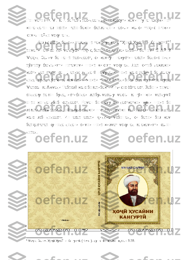 Тошматов Ф. М. ва ғ. ба табъ расидаанд, ки тавассути ҳамин гуна паж ҳишотӯ
хонандагон   аз   осори   гаронбаҳои   фарзандони   асили   халқи   то ик   огоҳии	
ҷ
комил пайдо мекунанд.
Боз як асари бадеии тозанашр таҳти унвони “Ҳо  Ҳусайни Кангурт ”	
ҷӣ ӣ 6
романи нависандаи маъруфи то ик, барандаи  оизаи адабии ба номи С. Айн	
ҷ ҷ ӣ
Ма ид   Салим   ба   нашр   расидааст,   ки   ҳамчун   нахустин   асари   бадеие   оиди	
ҷ
р згору   фаъолияти   нотамоми   шоир   ҳикоят   мекунад.   Дар   китоб   лаҳзаҳои	
ӯ
ҳаёти   дар   Фаронса   -   Париж   зиндаг   намудани   шоир   хеле   табии   ба   қалам	
ӣ ӣ
дода   шуда,   д ст   ва   ҳамкории   шоири   то ик   бо   адибони   франсуз   Франсуее,	
ӯ ӣ ҷ
Марсел ва Аҳмади Табрез  хеле боварибахш инъикос ёфта аст. Забони роман	
ӣ
соддаву   равон   буда,   истифодаи   зарбулмасалу   мақол   ва   г ишҳои   мардум	
ӯ ӣ
онро   хонданибоб   кардааст.   Роман   бо   намунаи   дастхатҳои   худи   шоир   бо
зевари   табъ   расида,   образу   симоҳои   шинос,   шеърҳо   ва   номаҳои   шоир   онро
хеле   зеб   додааст.   Ин   асар   асари   иддие   мебошад,   ки   барои   боз   ҳам	
ҷ
бар астатар   кушода   додани   симои   шоир  хизмат   мекунад  ва   аҳамияти   калон	
ҷ
дорад.
1.2. Зиндагинома
6
  Ма ид Салим. Ҳо  Ҳусайни Кангурт . (Роман).-Душанбе: «Ирфон», соли 2022.
ҷ ҷӣ ӣ 