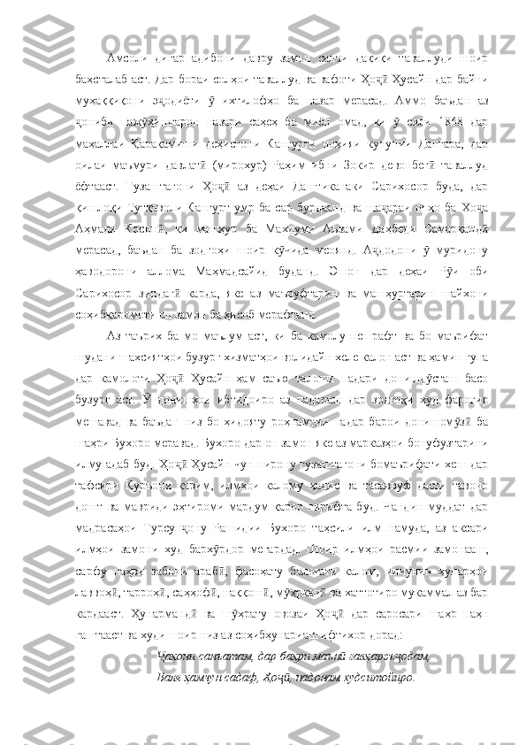 Амсоли   дигар   адибони   давру   замон   санаи   дақиқи   таваллуди   шоир
баҳсталаб аст. Дар бораи солҳои таваллуд ва вафоти Ҳо  Ҳусайн дар байниҷӣ
муҳаққиқони   э одиёти     ихтилофҳо   ба   назар   мерасад.   Аммо   баъдан   аз	
ҷ ӯ
ониби   паж ҳишгарон   назари   саҳеҳ   ба   миён   омад,   ки     соли   1868   дар	
ҷ ӯ ӯ
маҳаллаи   Қарақамиши   деҳистони   Кангурти   ноҳияи   кунунии   Данғара,   дар
оилаи   маъмури   давлат   (мирохур)   Раҳим   ибни   Зокир   девонбег   таваллуд	
ӣ ӣ
ёфтааст.   Гузаштагони   Ҳо   аз   деҳаи   Даштиканаки   Сарихосор   буда,   дар	
ҷӣ
қишлоқи   Тутқаволи   Кангурт   умр   ба   сар  бурдаанд   ва   ша араи   онҳо  ба   Хо а	
ҷ ҷ
Аҳмади   Косон ,   ки   машҳур   ба   Махдуми   Аъзами   Даҳбеди   Самарқанд	
ӣ ӣ
мерасад,   баъдан   ба   зодгоҳи   шоир   к чида   меоянд.   А додони     муридону	
ӯ ҷ ӯ
ҳаводорони   аллома   Маҳмадсайид   буданд.   Эшон   дар   деҳаи   Р и   оби	
ӯ
Сарихосор   зиндаг   карда,   яке   аз   маъруфтарин   ва   машҳуртарин   шайхони	
ӣ
соҳибкаромоти он замон ба ҳисоб мерафтанд.
Аз   таърих   ба   мо   маълум   аст,   ки   ба   камолу   пешрафт   ва   бо   маърифат
шудани шахсиятҳои бузург хизматҳои волидайн хеле калон аст ва ҳамин гуна
дар   камолоти   Ҳо   Ҳусайн   ҳам   саъю   талоши   падари   донишд сташ   басо
ҷӣ ӯ
бузург   аст.     донишҳои   ибтидоиро   аз   падараш   дар   зодгоҳи   худ   фарогир	
Ӯ
мешавад   ва   баъдан   низ   бо   ҳидояту   роҳнамоии   падар   барои   донишом з   ба	
ӯ ӣ
шаҳри Бухоро меравад.  Бухоро дар он замон яке аз марказҳои бонуфузтарини
илму адаб буд. Ҳо  Ҳусайн чун пирону гузаштагони бомаърифати хеш дар	
ҷӣ
тафсири   Қуръони   карим,   илмҳои   калому   ҳадис   ва   тасаввуф   дасти   тавоно
дошт   ва   мавриди   эҳтироми   мардум   қарор   гирифта   буд.   Чандин   муддат   дар
мадрасаҳои   Турсун ону   Рашидии   Бухоро   таҳсили   илм   намуда,   аз   аксари
ҷ
илмҳои   замони   худ   барх рдор   мегардад.   Шоир   илмҳои   расмии   замонааш,	
ӯ
сарфу   наҳви   забони   араб ,   фасоҳату   балоғати   калом,   инчунин   ҳунарҳои
ӣ
лаввоҳ , тарроҳ , саҳҳоф , наққош , м ҳркан  ва хаттотиро мукаммал аз бар	
ӣ ӣ ӣ ӣ ӯ ӣ
кардааст.   Ҳунарманд   ва   ш ҳрату   овозаи   Ҳо   дар   саросари   шаҳр   паҳн	
ӣ ӯ ҷӣ
гаштааст ва худи шоир низ аз соҳибҳунариаш ифтихор дорад:
аҳони санъатам, дар баҳри маън  гавҳарэъ одам, 	
Ҷ ӣ ҷ
Вале ҳамчун садаф, Ҳо , надонам худситойиро. 	
ҷӣ 