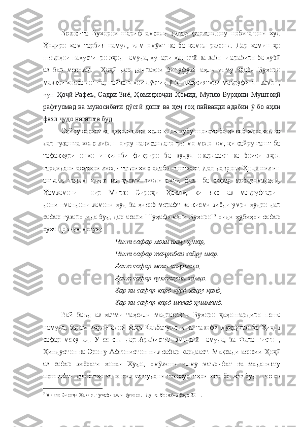 Бевосита   Бухорои   шариф   амсоли   дигар   фарзандону   нобиғагони   худ
Ҳо иро   ҳам   тарбия   намуд,   илм   ом хт   ва   ба   камол   расонд.   Дар   ҳамин   оҷ ӯ ҷ
шеърҳои нахустинро э од намуда, ҳунари хаттот  ва забони арабиро ба хуб	
ҷ ӣ ӣ
аз   бар   месозад.     Ҳо   дар   доираҳои   бонуфузи   аҳли   илму   адаби   Бухоро
ҷӣ
мавқеи хосса дошта, пайвандҳои д стии   бо шахсиятҳои маъруфи он замон,	
ӯ ӯ
чун   Ҳо   Рафеъ,  	
ҷӣ Садри  Зиё , Ҳомидхо аи  Ҳомид, Мулло  Бурҳони  Муштоқ	ҷ ӣ
рафтуомад ва муносибати д ст  дошт	
ӯ ӣ   ва ҳе  гоҳ пайванди адабии   бо аҳли	ҷ ӯ
фазл  удо нагашта буд.	
ҷ
Сайру саёҳат ва  аҳонгард  хеле кори хубу шоиста ба ҳисоб меравад ва	
ҷ ӣ
дар гузашта хеле зиёд шоиру нависандагонро мо медонем, ки сайру гашт ба
тафаккури   онҳо   инқилоби   фикриро   ба   ву уд   овардааст   ва   боиси   э од	
ҷ ҷ
гардидани асарҳои зиёди таърихию адаб  гаштааст. Дар даврони Ҳо  низ ин	
ӣ ҷӣ
анъана   давом   дошт   ва   қисми   зиёди   аҳли   фазл   ба   сафар   мебаромаданд.
Ҳамзамони   шоир   Мирзо   Сиро и   Ҳаким,   ки   яке   аз   маъруфтарин	
ҷ
донишмандони замони худ ба ҳисоб мерафт ва қисми зиёди умри худро дар
сафар гузаронида буд, дар асари "Туҳафи аҳли Бухоро" 7
 оиди хубиҳои сафар
сухан ронда мег яд:	
ӯ
Чист сафар мояи илму ҳунар,
Чист сафар та рибаи хайру шар.	
ҷ
Ҳаст сафар мояи ан омаҳо,	
ҷ
Ҳаст сафар пухтакуни хомҳо.
Ҳар ки сафар кард х рд заҳру қанд,
ӯ
Ҳар ки сафар кард шавад ҳушманд. 
Вай   баъд   аз   хатми   таҳсили   мадрасаҳои   Бухоро   аҳонгардиро   пеша	
ҷ
намуда,   барои   и рои   адои   ҳа и   Каъбатуллоҳ   ва   тавофи   муқаддас   ба   Ҳи оз	
ҷ ҷ ҷ
сафар   мекунад.     се   сол   дар   Арабистон   зиндаг   намуда,   ба   Фарангистон,
Ӯ ӣ
Ҳиндустон ва Эрону Афғонистон низ сафар кардааст. Мақсади асосии Ҳо	
ҷӣ
аз   сафар   зиёрати   хонаи   Худо,   ом зиши   илму   маърифат   ва   маданияту	
ӯ
пешрафти   давлатҳо   ва   ҳосил   намудани   таассуротҳои   нав   ба   нав   буд.   Пас   аз
7
  Мирзо Сиро и Ҳаким. Туҳафи аҳли Бухоро. –Душанбе: «Адиб», с.2011.	
ҷ   