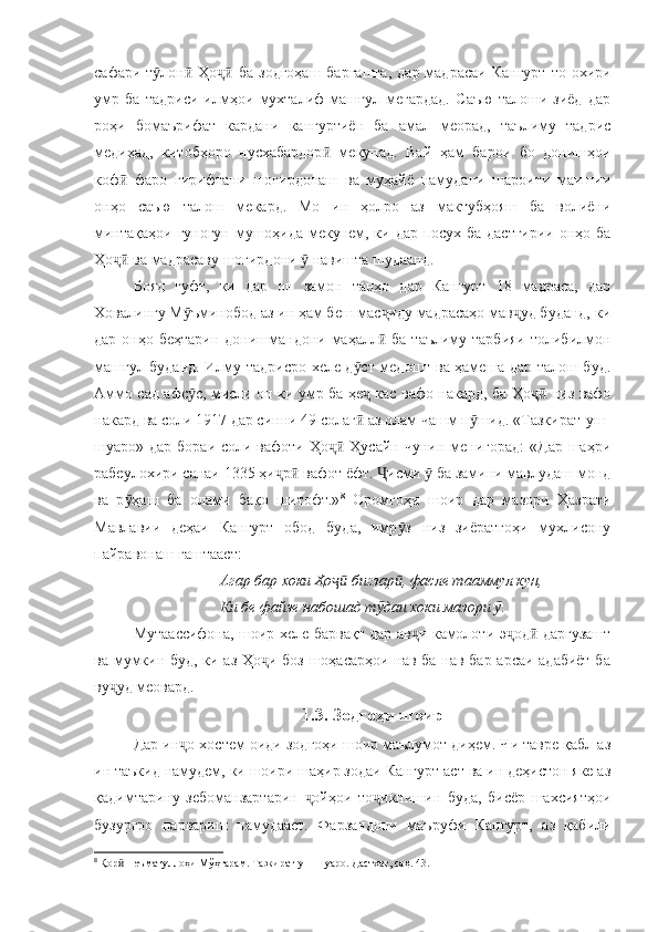 сафари т лон   Ҳо   ба  зодгоҳаш  баргашта,   дар  мадрасаи   Кангурт  то  охириӯ ӣ ҷӣ
умр   ба   тадриси   илмҳои   мухталиф   машғул   мегардад.   Саъю   талоши   зиёд   дар
роҳи   бомаърифат   кардани   кангуртиён   ба   амал   меорад,   таълиму   тадрис
медиҳад,   китобҳоро   нусхабардор   мекунад.   Вай   ҳам   барои   бо   донишҳои	
ӣ
коф   фаро   гирифтани   шогирдонаш   ва   муҳайё   намудани   шароити   маишии	
ӣ
онҳо   саъю   талош   мекард.   Мо   ин   ҳолро   аз   мактубҳояш   ба   волиёни
минтақаҳои гуногун мушоҳида мекунем, ки дар посух ба дастгирии онҳо ба
Ҳо  ва мадрасаву шогирдони   навишта шудаанд. 
ҷӣ ӯ
Бояд   гуфт,   ки   дар   он   замон   танҳо   дар   Кангурт   18   мадраса,   дар
Ховалингу М ъминобод аз ин ҳам беш мас иду мадрасаҳо мав уд буданд, ки	
ӯ ҷ ҷ
дар онҳо беҳтарин  донишмандони маҳалл  ба таълиму тарбияи  толибилмон	
ӣ
машғул буданд. Илму тадрисро хеле д ст медошт ва ҳамеша дар талош буд.	
ӯ
Аммо сад афс с, мисли он ки умр ба ҳе  кас вафо накард, ба Ҳо  низ вафо	
ӯ ҷ ҷӣ
накард ва соли 1917 дар синни 49 солаг  аз олам чашм п шид. «Тазкират-уш-	
ӣ ӯ
шуаро» дар бораи  соли вафоти  Ҳо  Ҳусайн чунин менигорад:  «Дар шаҳри	
ҷӣ
рабеулохири санаи 1335 ҳи р  вафот ёфт.  исми   ба замини мавлудаш монд	
ҷ ӣ Ҷ ӯ
ва   р ҳаш   ба   олами   бақо   шитофт.»	
ӯ 8
  Оромгоҳи   шоир   дар   мазори   Ҳазрати
Мавлавии   деҳаи   Кангурт   обод   буда,   имр з   низ   зиёратгоҳи   мухлисону	
ӯ
пайравонаш гаштааст:
Агар бар хоки Ҳо  бигзар , фасле тааммул кун, 	
ҷӣ ӣ
Ки бе файзе набошад т даи хоки мазори  . 	
ӯ ӯ
Мутаассифона, шоир хеле барвақт дар ав и камолоти э од  даргузашт	
ҷ ҷ ӣ
ва мумкин буд, ки аз Ҳо и боз шоҳасарҳои нав ба нав бар арсаи адабиёт ба	
ҷ
ву уд меовард.	
ҷ
1.3. Зодгоҳи шоир
Дар ин о хостем оиди зодгоҳи шоир маълумот диҳем. Чи тавре қабл аз	
ҷ
ин таъкид намудем, ки шоири шаҳир зодаи Кангурт аст ва ин деҳистон яке аз
қадимтарину   зебоманзартарин   ойҳои   то икнишин   буда,   бисёр   шахсиятҳои	
ҷ ҷ
бузургро   парвариш   намудааст.   Фарзандони   маъруфи   Кангурт,   аз   қабили
8
  Қор  Неъматуллоҳи Мўҳтарам. Тазкират-уш-шуаро. Дастхат, саҳ. 43.	
ӣ 