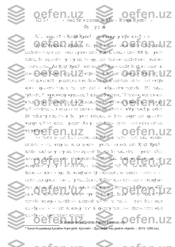 БОБИ  II. Нигоҳе ба мероси адабии Ҳо  Ҳусайниҷӣ
Кангурт	
ӣ
2.1 .  Ғазалиёти Ҳо  Ҳусайн ва мазмуну м ҳтавиёти он	
ҷӣ ӯ
Ҳо   Муҳаммад   Ҳусайни   Кангурт   яке   аз   намояндагони   бар астаи	
ҷӣ ӣ ҷ
адабиёти   то ик   дар   нимаи   дуюми   асри   XIX   ва   аввали   асри   XX   ба   шумор	
ҷ
рафта,   бо   э одиёти   гуногунжанри   худ   дар   таърихи   адабиётамон   мақоми
ҷ
шоиста   дорад.   Аз   Ҳо   Ҳусайн   мероси   горонбаҳои   адаб   боқ   мондааст   ва	
ҷӣ ӣ ӣ
арзиши   хеле   баланд   дорад.   То   имр з   он   ч   ба   даст   дорем   дар   "Куллиёт"-и	
ӯ ӣ
шоир  амъовар  шудааст, яъне манбаъи асос  ва дастраси осори шоир имр з	
ҷ ӣ ӣ ӯ
ҳамин   куллиёти   тозанашраш   аст.   Дар   ин   «Куллиёт»   тақрибан   260   ғазал,
рубоиёт, 31 мухаммасу мусаддас, 2 қасида, 5 марсия, 12 таърих, маснавиҳои
«Василат-ун-на от», «Таърихи  авда», достони «Комде ва Мадан», 11 мактуб	
ҷ ҷ
ой гирифтаанд. Яке аз дигар асарҳои  олиби шоир ин «Мунтахаб-ул-ахбор	
ҷ ҷ
ф   табақоту-с-салотин»   ба   шумор   меравад,   ки   бори   нахуст   дар   куллиёти
ӣ
мазкур   ойгир   карда   шудааст.   Акнун   дар   бораи   осори   шоир   як-як   истода	
ҷ
мегузарем.  10
Чи   тавре   ки   дар   боло   дидем,   дар   байни   ашъори   шоир   ғазал   мавқеи
асосиро   ишғол   мекунад   ва   аз   иҳати   шумора   низ   зиёд   аст.   Ҳо   Ҳусайн	
ҷ ҷӣ
сарфи назар аз гуногунжанрии э одиёт  бештар бо ғазалиёташ  шуҳрат пайдо
ҷ
кардааст.   Аз   ин   шоири   ориф   тақрибан   260   ғазал   боқ   мондааст,   ки   дар	
ӣ
мавз ъҳои   гуногуни   зиндаг   э од   гардидаанд.   Вай   пеш   аз   ҳама   ҳамчун	
ӯ ӣ ҷ
фарзанди   замони   худ   ба   мавз ъҳое   р   овардааст,   ки   аксари   шоирони   он	
ӯ ӯ
даврон, аз  умла Шоҳин, Туғрал, Савдо, Ҳайрат ва дигарон дар ин мавз ъҳо	
ҷ ӯ
э од   кардаанд.   Девони     бо   ғазале   дар   ҳамди   Офаридгор   бо   матлаъи   «Эй	
ҷ ӯ
ақлҳо   зи   ҳайрати   дарки   камоли   ту»   оғоз   шуда,   баъдан   дигар   ғазалҳо   бо
тартиби   маъмули   алифбоии   классик   ойгир   гаштаанд.   Шеъри   боло   хеле	
ӣ ҷ
олибу дилнишин аст ва ҳамду наът ва қудрату тавоноии офаридгорро  хеле	
ҷ
олибу дилпазир тасвир кардааст:
ҷ
Эй ақлҳо зи ҳайрати дарки камоли ту
10
  Ҳоҷӣ Муҳаммад Ҳусайни Кангуртӣ. Куллиёт.  – Душанбе, нашриёти «Адиб». – 2019. 1280 саҳ. 