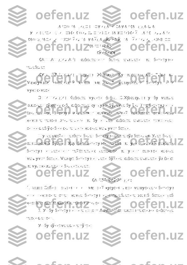 ШАРОФ РАШИДОВ НОМИДАГИ САМАРҚАНД ДАВЛАТ
УНИВЕРСИТЕТИ ТОЖИК ФИЛОЛОГИЯСИ ВА ХОРИЖИЙ ШАРҚ ТИЛЛАРИ
КАФЕДРАСИНИНГ 2024 ЙИЛ 16- МАЙДА БЎЛИБ ЎТГАН ЙИҒИЛИШИ№ 8- СОН
ҚАРОРИДАН
КЎЧИРМА
ҚАТНАШДИЛАР:   кафедранинг   барча   аъзолари   ва   битирувчи
талабалар
КУН   ТАРТИБИ:   Расулов   Жавоҳир   Хушвақтовичнинг   “ Равшан
Махсумзод   ижодидаги   ҳикоя   жанри   ”   мавзусидаги   битирув   иши
муҳокимаси
ЭШИТИЛДИ:   Кафедра   мудири   ф.ф. д.   С.Х жақулов   ушбу   масалаӯ
юзасидан сўзга чиқиб, кафедрада кундузги бўлимда бу йил 7-та битирув иши
ёзилганлиги,   битирув   ишларнинг   ҳаммаси   илмий   раҳбарлар   томонидан
ҳимояга   тавсия   этилганлиги   ва   бу   ишлар   кафедра   аъзолари   томонидан
синчиклаб ўқиб чиқилганлиги ҳақида маълумот берди.
Шундан кейин навбати билан битирувчиларга сўз берилди. Улар билан
савол-жавоб   бўлди.   Ҳар   бир   битирувчи   талаба   ва   унинг   илмий   раҳбари
битирув   ишларининг   тайёргарлик   даражаси   ва   унинг   савияси   ҳақида
маълумот берди. Мазкур  битирув ишлари бўйича кафедра аъзолари ўз фикр
ва мулоҳизаларини билдирдилар.
           
ҚАРОР ҚИЛИНДИ:
1.  Бозор Собир шеъриятининг жанрий хусусиятлари  мавзусидаги битирув
иши   ниҳоясига   етган   ҳамда   битирув   иши   талабларига   жавоб   беради   деб
ҳисоблансин ва ҳимояга тавсия этилсин.
2. Ушбу битирув ишига доцент Акмал Шерназаров тақризчи сифатида
тасдиқлансин.
Ушбу кўчирма аслига тўғри: 