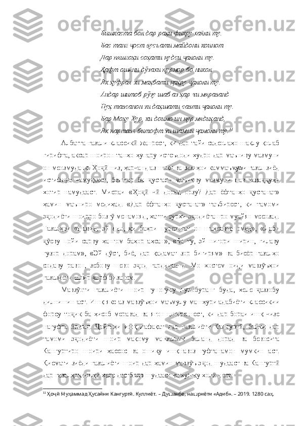 Бишкаста бол дар раҳи фикру хаёли ту. 
Бас танг  ост вусъати майдони коинотҷ
Дар пешгоҳи соҳати қудси  алоли ту.	
ҷ
Ҳафт ошёни д захи пурмор бо никол	
ӯ
Як ҳуфрае зи маҳбати қаҳру  алоли ту.	
ҷ
Андар шитоб р зу шаб аз ҳар чи мераванд	
ӯ
Нуҳ тавсанон зи даҳшати савти  алоли ту. 	
ҷ
Бар Моҳу Хур, ки доимо ин нур медиҳанд, 
Як партаве битофт зи шамъи  амоли ту.	
ҷ 11
 
Албатта  ғазали  классик  жанрест,  ки дар  тайи  садсолаҳо  шаклу  қолаб	
ӣ
гирифта, аксар шоирон танҳо ҳунару истеъдоди худро дар маъниву мазмуни
он меозмуданд. Ҳо  низ, ҳарчанд аз шакл ва вазнҳои каммаъмули ғазал зиёд	
ҷӣ
истифода   намудааст,   бештар   ба   устани   маъниву   мазмуни   нав   тава уҳи	
ҷ ҷҷ
хотир   намудааст.   Мисраи   «Ҳо   ч   дорад   орзу?   Дар   ёфтанҳо   устанат»	
ҷӣ ӣ ҷ
ҳамин   маъниро   медиҳад.   «Дар   ёфтанҳо   устанат»   таъбирест,   ки   тамоми	
ҷ
э одиёти шоирро бозг  менамояд, хатти сурхи э одиёташро муайян месозад.	
ҷ ӯ ҷ
Ғазалҳои   «Навид,   эй   дил,   ки   баҳри   пурсишат   он   шаҳсавор   омад»,   «Лаби
еву   пойи   сарву   ҳангом   баҳор   аҳсан»,   «Ба   ту,   эй   нигори   ширин,   гилаву
ҷӯ
гузор   дорам»,   «Эй   д ст,   биё,   дар   қадамат   зор   бигирям»   ва   бисёр   ғазалҳо	
ӯ
содаву   равон,   зебову   шево   э од   гардидаанд.   Мо   хостем   оиди   мавз ъҳои	
ҷ ӯ
ғазалиёти шоир ҳарф бизанем.
Мавз оти   ғазалиёти   шоир   гуногуну   пуробуранг   буда,   хеле   аззобу	
ӯ ҷ
дилнишин аст. Ишқ яке аз мавз ъҳои маъмулу машҳури адабиёти классикии	
ӯ
форсу   то ик   ба   ҳисоб   меравад   ва   ягон   шоире   нест,   ки   дар   бораи   ишқ   чизе	
ҷ
нагуфта   бошад.   ойгоҳи   ишқ   нафақат   дар   ғазалиёти   Кангурт ,   балки   дар	
Ҷ ӣ
тамоми   э одиёти   шоир   мақому   манзалати   баланд   дорад   ва   бевосита	
ҷ
Кангуртиро   шоири   ҳассос   ва   ошиқу   ишқнавоз   гуфтанамон   мумкин   аст.
Қисмати зиёди ғазалиёти шоир дар ҳамин мавз ъ э од шудааст ва Кангурт	
ӯ ҷ ӣ
дар ғазалҳои ишқ  хеле дастболо шудааст ва хушку хол  нест:	
ӣ ӣ
11
  Ҳоҷӣ Муҳаммад Ҳусайни Кангуртӣ. Куллиёт.  – Душанбе, нашриёти «Адиб». – 2019. 1280 саҳ. 