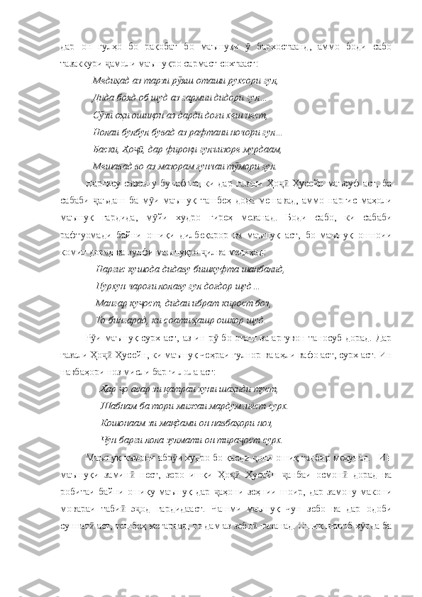 дар   он   гулҳо   бо   рақобат   бо   маъшуқи     бархостаанд,   аммо   боди   сабоӯ
тазаккури  амоли маъшуқро сармаст сохтааст:	
ҷ
   Медиҳад аз тарзи р яш оташи рухсори гул,	
ӯ
   Дида бояд об шуд аз гармии дидори гул…
   С зи оҳи ошиқон аз дарди доғи хеш нест,	
ӯ
   Нолаи булбул бувад аз рафтани ночори гул…
   Баски, Ҳо , дар фироқи гулъизоре мурдаам,	
ҷӣ
   Мешавад во аз мазорам ғунчаи т мори гул.	
ӯ
Наргису  савсану бунафша, ки дар  ғазали Ҳо  Ҳусейн маъруф  аст,  ба	
ҷӣ
сабаби   аъдаш   ба   м и   маъшуқ   ташбеҳ   дода   мешавад,   аммо   наргис   маҳоли	
ҷ ӯ
маъшуқ   гардида,   м йи   худро   гиреҳ   мезанад.   Боди   сабо,   ки   сабаби	
ӯ
рафтуомади   байни   ошиқи   дилбеқарор   ва   маъшуқ   аст,   бо   маъшуқ   ошноии
комил дорад ва зулфи маъшуқро  илва медиҳад:	
ҷ
    Наргис кушода дидаву бишкуфта шанбалид,
    Пурхун чароғи лолаву гул доғдор шуд…
    Мангар ку ост, дидаи ибрат кирост боз,	
ҷ
    То бингарад, ки соати ҳашр ошкор шуд.
Р и маъшуқ сурх аст, аз ин р  бо оташ ва арғувон таносуб дорад. Дар	
ӯ ӯ
ғазали Ҳо  Ҳусейн, ки маъшуқ чеҳраи гулнор ва аҳли вафо аст, сурх аст. Ин	
ҷӣ
навбаҳори ноз мисли барги лола аст:
      Ҳар  о асар зи қатраи хуни шаҳиди туст,	
ҷ
      Шабнам ба тори мижаи мардумгиёст сурх.
      Кошонаам зи мақдами он навбаҳори ноз,
      Чун барги лола зулмати он тира ост сурх.	
ҷ
Маъшуқ камони абр и худро бо қасди  они ошиқ тадбир мекунад.   Ин	
ӯ ҷ
маъшуқи   замин   нест,   зеро   ишқи   Ҳо   Ҳусайн   анбаи   осмон   дорад   ва	
ӣ ҷӣ ҷ ӣ
робитаи   байни   ошиқу   маъшуқ   дар   аҳони   зеҳнии   шоир,   дар   замону   макони	
ҷ
мовараи   таби   э од   гардидааст.   Чашми   маъшуқ   чун   зебо   ва   дар   одоби	
ӣ ҷ
суннат  аст, ташбеҳ мегардад, то дам аз зебо  назанад. Ошиқ шароб х рда ба	
ӣ ӣ ӯ 